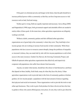 If the goal is to eliminate poverty and hunger in the future, than the path should be to 
increase political power within a community so that they can have long-term access to vital 
resources such as land, food and energy. 
Neither goal is wrong. Both are equally important and necessary. Just as Berg (2008) 
and Poppendieck (1998) argue, both government support and charitable efforts are needed to 
realize either of these goals. In the mean time, urban agriculture organizations are diligently 
working to do both. 
Without a doubt, community gardens and their affiliated urban agriculture 
organizations are of great help to the community’s where they exist. They lend help to low-income 
groups who are working to increase food security in their community. While those 
populations who have access to resources cannot abruptly change the problems of inequality 
or structural violence, they can stand side by side with low-income populations to aid in their 
access to the same resources. Garden City Harvest, the Growing Community Project, and 
GRuB all represent urban agriculture organizations that effectively and respectively 
cooperate with populations who suffer from chronic food insecurity. 
Anyone, no matter what income, should have the choice to feed themselves, and those 
that depend on them, healthy, fresh foods; many do when they have the choice. Urban 
agriculture organizations work to provide land, in the form of community gardens or kitchen 
gardens, for low-income people: a population with the least amount of choices regarding 
their physical and social environments. These organizations work to provide the tools to start 
urban agri-businesses. They work to grow fresh produce for those who do not have the time 
to garden or those who cannot afford grocery store prices. In sum, they work to give them the 
66 
 