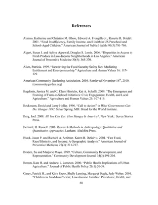 References 
Alaimo, Katherine and Christine M. Olson, Edward A. Frongillo Jr., Ronette R. Briefel. 
2001. “Food Insufficiency, Family Income, and Health in US Preschool and 
School-Aged Children.” American Journal of Public Health: 91(5):781-786. 
Algert, Susan J. and Aditya Agrawal, Douglas S. Lewis. 2006. “Disparities in Access to 
Fresh Produce in Low-Income Neighborhoods in Los Angeles.” American 
Journal of Preventive Medicine 30(5): 365-370. 
Allen, Patricia. 1999. “Reweaving the Food Security Safety Net: Mediating 
Entitlement and Entrepreneurship.” Agriculture and Human Values 16: 117- 
129. 
American Community Gardening Association. 2010. Retrieved November 16th, 2010. 
68 
(communitygarden.org) 
Bagdonis, Jessica M. and C. Clare Hinrichs, Kai A. Schafft. 2009. “The Emergence and 
Framing of Farm-to-School Initiatives: Civic Engagement, Health, and Local 
Agriculture.” Agriculture and Human Values 26: 107-119. 
Beckmann, David and Larry Hollar. 1996. “Call to Action” in What Governments Can 
Do: Hunger 1997. Silver Spring, MD: Bread for the World Institute. 
Berg, Joel. 2008. All You Can Eat: How Hungry Is America?. New York.: Seven Stories 
Press. 
Bernard, H. Russell. 2006. Research Methods in Anthropology: Qualitative and 
Quantitative Approaches. Lanham: AltaMira Press. 
Block, Jason P. and Richard A. Scribner, Karen B. DeSalvo. 2004. “Fast Food, 
Race/Ethnicity, and Income: A Geographic Analysis.” American Journal of 
Preventive Medicine 27(3): 211-217. 
Braden, Su and Marjorie Mayo. 1999. “Culture, Community Development, and 
Representation.” Community Development Journal 34(3):191-204. 
Brown, Kate H. and Andrew L. Jameton. 2000. “Public Health Implications of Urban 
Agriculture.” Journal of Public Health Policy 21(1):20-39. 
Casey, Patrick H., and Kitty Szeto, Shelly Lensing, Margaret Bogle, Judy Weber. 2001. 
“Children in Food-Insufficient, Low-Income Families: Prevalence, Health, and 
 