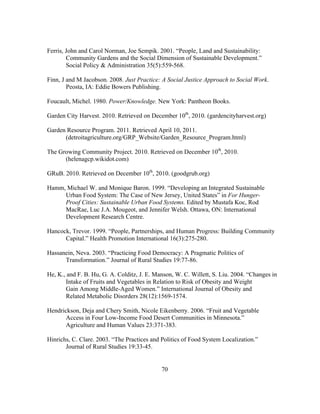 Ferris, John and Carol Norman, Joe Sempik. 2001. “People, Land and Sustainability: 
Community Gardens and the Social Dimension of Sustainable Development.” 
Social Policy & Administration 35(5):559-568. 
Finn, J and M Jacobson. 2008. Just Practice: A Social Justice Approach to Social Work. 
70 
Peosta, IA: Eddie Bowers Publishing. 
Foucault, Michel. 1980. Power/Knowledge. New York: Pantheon Books. 
Garden City Harvest. 2010. Retrieved on December 10th, 2010. (gardencityharvest.org) 
Garden Resource Program. 2011. Retrieved April 10, 2011. 
(detroitagriculture.org/GRP_Website/Garden_Resource_Program.html) 
The Growing Community Project. 2010. Retrieved on December 10th, 2010. 
(helenagcp.wikidot.com) 
GRuB. 2010. Retrieved on December 10th, 2010. (goodgrub.org) 
Hamm, Michael W. and Monique Baron. 1999. “Developing an Integrated Sustainable 
Urban Food System: The Case of New Jersey, United States” in For Hunger- 
Proof Cities: Sustainable Urban Food Systems. Edited by Mustafa Koc, Rod 
MacRae, Luc J.A. Mougeot, and Jennifer Welsh. Ottawa, ON: International 
Development Research Centre. 
Hancock, Trevor. 1999. “People, Partnerships, and Human Progress: Building Community 
Capital.” Health Promotion International 16(3):275-280. 
Hassanein, Neva. 2003. “Practicing Food Democracy: A Pragmatic Politics of 
Transformation.” Journal of Rural Studies 19:77-86. 
He, K., and F. B. Hu, G. A. Colditz, J. E. Manson, W. C. Willett, S. Liu. 2004. “Changes in 
Intake of Fruits and Vegetables in Relation to Risk of Obesity and Weight 
Gain Among Middle-Aged Women.” International Journal of Obesity and 
Related Metabolic Disorders 28(12):1569-1574. 
Hendrickson, Deja and Chery Smith, Nicole Eikenberry. 2006. “Fruit and Vegetable 
Access in Four Low-Income Food Desert Communities in Minnesota.” 
Agriculture and Human Values 23:371-383. 
Hinrichs, C. Clare. 2003. “The Practices and Politics of Food System Localization.” 
Journal of Rural Studies 19:33-45. 
 