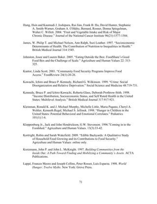 Hung, Hsin and Kaumudi J. Joshipura, Rui Jian, Frank B. Hu, David Hunter, Stephanie 
A. Smith-Warner, Graham A. COlditz, Bernard, Rosner, Donna Spiegelman, 
Walter C. Willett. 2004. “Fruit and Vegetable Intake and Risk of Major 
Chronic Disease.” Journal of the National Cancer Institute 96(21):1577-1584. 
James, W. Philip T. and Michael Nelson, Ann Ralph, Suzi Leather. 1997. “Socioeconomic 
Determinants of Health: The Contribution of Nutrition to Inequalities in Health.” 
British Medical Journal 314:1545. 
Johnston, Josee and Lauren Baker. 2005. “Eating Outside the Box: FoodShare’s Good 
Food Box and the Challenge of Scale.” Agriculture and Human Values 22: 313- 
325. 
Kantor, Linda Scott. 2001. “Community Food Security Programs Improve Food 
71 
Access.” FoodReview 24(1):20-26. 
Kawachi, Ichiro and Bruce P. Kennedy, Richard G. Wilkinson. 1999. “Crime: Social 
Disorganization and Relative Deprivation.” Social Science and Medicine 48:719-731. 
Kennedy, Bruce P. and Ichiro Kawachi, Roberta Glass, Deborah Prothrow-Stith. 1998. 
“Income Distribution, Socioeconomic Status, and Self Rated Health in the United 
States: Multilevel Analysis.” British Medical Journal 317:917-921. 
Kleinman, Ronald K. and J. Michael Murphy, Michelle Little, Maria Pagano, Cheryl A. 
Wehler, Kenneth Regal, Michael S. Jellinek. 1998. “Hunger in Children in the 
United States: Potential Behavioral and Emotional Correlates.” Pediatrics 
101(1):1-6. 
Kloppenburg Jr., Jack and John Hendrickson, G.W. Stevenson. 1996.”Coming in to the 
Foodshed.” Agriculture and Human Values. 13(3):33-42. 
Kortright, Robin and Sarah Wakefield. 2009. “Edible Backyards: A Qualitative Study 
of Household Food Growing and its Contributions to Food Security.” 
Agriculture and Human Values: online only. 
Kretzmann, John P. and John L. McKnight. 1997. Building Communities from the 
Inside Out: A Path Toward Finding and Mobilizing a Community’s Assets. ACTA 
Publications. 
Lappé, Frances Moore and Joseph Collins, Peter Rosset, Luis Esparza. 1998. World 
Hunger: Twelve Myths. New York: Grove Press. 
 