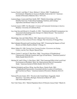 Larson, Nicole I. and Mary T. Story, Melissa C. Nelson. 2009. “Neighborhood 
Environments: Disparities in Access to Healthy Foods in the U.S.” American 
Journal of Preventive Medicine 36(1): 74-81.e10. 
Lautenschlager, Lauren and Chery Smith. 2007. “Beliefs, Knowledge, and Values 
Held By Inner-City Youth About Gardening, Nutrition, and Cooking.” 
Agriculture and Human Values 24: 245-258. 
Lawson, Laura J. 2005. City Bountiful: A Century of Community Gardening in America. 
Berkeley: University of California Press. 
Lee, Jung Sun and Edward A. Frongillo, Jr. 2001. “Nutritional and Health Consequences Are 
Associated with Food Insecurity Among U.S. Elderly Persons.” The Journal of 
Nutrition 131:1503-1509. 
Mansbridge, Jane and Aldon Morris. 2001. Oppositional Consciousness: The 
Subjective Roots of Social Protest. Chicago: The University of Chicago Press. 
Mari Gallagher Research and Consulting Group. 2007. “Examining the Impacts of Food 
Deserts on Public Health in Detroit.” Chicago, IL. 
Mintz, Sidney W. 1996. Tasting Food, Tasting Freedom: Excursions into Eating, 
Culture, and the Past. Boston: Beacon Press. 
Moore, Latetia V. and Ana V. Diez Roux. 2006. “Associations of Neighborhood 
Characteristics With the Location and Type of Food Stores.” American Journal of 
Public Health 96(2):325-331. 
Morland, K. and S. Wing, A. Diez Roux. 2002. “The Contextual Effect of the Local Food 
Environment on Residents’ Diets: the Atherosclerosis Risk in Communities 
Study.” American Journal of Public Health: 92(11)1761-1767. 
Morland, Kimberly and Steve Wing, Ana Diez Roux, Charles Poole. 2001. 
“Neighborhood Characteristics Associated with the Location of Food Stores 
and Food Service Places.” American Journal of Preventive Medicine 22(1):23- 
29. 
National Poverty Center. 2011. “Poverty in the United States: Frequently Asked 
Questions.” Ann Arbor, Michigan. Retrieved on March 25th, 2011 
(npc.umich.edu/poverty/). 
New York Times. 2011. “Detroit Population Down 25 Percent, Census Finds.” March 22. 
72 
 