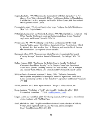 Nugent, Rachel A. 1999. “Measuring the Sustainability of Urban Agriculture” in For 
Hunger-Proof Cities: Sustainable Urban Food Systems. Edited by Mustafa Koc, 
Rod MacRae, Luc J.A. Mougeot, and Jennifer Welsh. Ottawa, ON: International 
Development Research Centre. 
Poppendieck, Janet. 1998. Sweet Charity: Emergency Food and the End of Entitlement. 
73 
New York: Penguin Books. 
Pothukuchi, Kameshwari and Jerome L. Kaufman. 1999. “Placing the Food System on the 
Urban Agenda: The Role of Municipal Institutions in Food System Planning.” 
Agriculture and Human Values 16: 213-224. 
Power, Elaine M. 1999. “Combining Social Justice and Sustainability for Food 
Security” in For Hunger-Proof Cities: Sustainable Urban Food Systems. Edited 
by Mustafa Koc, Rod MacRae, Luc J.A. Mougeot, and Jennifer Welsh. Ottawa, 
ON: International Development Research Centre. 
Rappaport, Julian. 1995. “Empowerment Meets Narrative: Listening to Stories and 
Creating Settings.” American Journal of Community Psychology 23(5): 795- 
807. 
Riches, Graham. 1999. “Reaffirming the Right to Food in Canada: The Role of 
Community-based Food Security” in For Hunger-Proof Cities: Sustainable 
Urban Food Systems. Edited by Mustafa Koc, Rod MacRae, Luc J.A. Mougeot, 
and Jennifer Welsh. Ottawa, ON: International Development Research Centre. 
Saldivar-Tanaka, Laura and Marianne E. Krasny. 2004. “Culturing Community 
Development, Neighborhood Open Space, and Civic Agriculture: The Case of 
Latino Community Gardens in New York City.” Agriculture and Human Values 21: 
399-412. 
Sahlins, Marshall. 1972. Stone Age Economics. Chicago: Aldine-Atherton, Inc. 
Shiva, Vandana. “The Future of Food.” Interviewed by Cooking Up a Story 2010. 
Retrieved on November 11th, 2010 (cookingupastory.com). 
Singer, Merrill and Hans Baer. 2007. Introducing Medical Anthropology: A Discipline in 
Action. Lanham, MD: AltaMira Press. 
Small, Mario Luis. 2006. “Neighborhood Institutions as Resource Brokers: Childcare 
Centers, Inter-organizational Ties, and Resource Access among the 
Poor.” Social Problems 53(2): 274-292. 
 