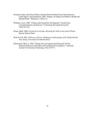Weinreb, Linda, and Cheryl Wehler, Jennifer Perloff, Richard Scott, David Hosmer, 
Linda Sagor, Craig Gundersen. 2002. “Hunger: Its Impact on Children’s Health and 
Mental Health.” Pediactrics 110(4):1-9. 
Williams, Lewis. 2004. “Culture and Community Development: Towards New 
Conceptualizations and Practice.” Community Development Journal 
39(4):345-359. 
Winne, Mark. 2008. Closing the Food Gap: Resetting the Table in the Land of Plenty. 
75 
Boston: Beacon Press. 
Wolf, Eric R. 2001. Pathways of Power: Building an Anthropology of the Modern World. 
New Jersey: University of California Press. 
Zimmerman, Marc A. 1990. “Taking Aim on Empowerment Research: On the 
Distinction Between Individual and Psychological Conceptions.” American 
Journal of Community Psychology 18(1):169-177. 
 
