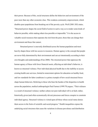 their power. Because of this, social structures define the behaviors and environment of the 
poor more than any other economic class. This weakens community empowerment, which 
disables poor populations from breaking out of the poverty cycle. Wolf (2001:385) states, 
“Structural power shapes the social field of action in such a way as to render some kinds of 
behavior possible, while making others less possible or impossible.” It is the access to 
valuable social resources that separates the rich from the poor, those that can change their 
environment and those that cannot. 
Structural power is unevenly distributed across the human population and most 
heavily shapes those with less access to resources. Human agency is the concept that people 
are never fully determined by their environment and can act intentionally according to their 
own thoughts and understandings (Finn 2008). The structural power that oppresses the 
human agency of those with fewer financial assets, affecting an individual’s behavior, is 
known as structural violence. Poor individual physical health due to the inability to access 
existing health care services, limited to nonexistent options for education on healthy food, 
and low standards for labor conditions is a prime example of how social structural forces 
shape human behaviors. Referring to those who bear the burden of the disparities in health 
across the population, medical anthropologist Paul Farmer (1999:79) argues, “Their sickness 
is a result of structural violence: neither culture nor pure individual will is at fault; rather, 
historically given (and often economically driven) processes and forces conspire to constrain 
individual agency. Structural violence is visited upon all those whose social status denies 
them access to the fruits of scientific and social progress.” Health inequalities expose the 
underlying social structures that cause the variations in disease prevalence and distribution 
4 
 