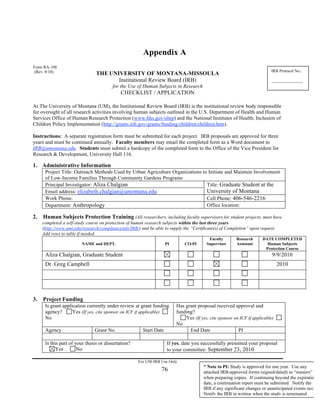 Appendix A 
THE UNIVERSITY OF MONTANA-MISSOULA 
Institutional Review Board (IRB) 
for the Use of Human Subjects in Research 
CHECKLIST / APPLICATION 
At The University of Montana (UM), the Institutional Review Board (IRB) is the institutional review body responsible 
for oversight of all research activities involving human subjects outlined in the U.S. Department of Health and Human 
Services Office of Human Research Protection (www.hhs.gov/ohrp) and the National Institutes of Health, Inclusion of 
Children Policy Implementation (http://grants.nih.gov/grants/funding/children/children.htm). 
Instructions: A separate registration form must be submitted for each project. IRB proposals are approved for three 
years and must be continued annually. Faculty members may email the completed form as a Word document to 
IRB@umontana.edu. Students must submit a hardcopy of the completed form to the Office of the Vice President for 
Research & Development, University Hall 116. 
1. Administrative Information 
Project Title: Outreach Methods Used by Urban Agriculture Organizations to Initiate and Maintain Involvement 
of Low-Income Families Through Community Gardens Programs 
Principal Investigator: Aliza Chalgian 
Email address: elizabeth.chalgian@umontana.edu 
76 
Title: Graduate Student at the 
University of Montana 
Work Phone: 
Cell Phone: 406-546-2216 
Department: Anthropology Office location: 
2. Human Subjects Protection Training (All researchers, including faculty supervisors for student projects, must have 
completed a self-study course on protection of human research subjects within the last three years 
(http://www.umt.edu/research/complianceinfo/IRB/) and be able to supply the “Certificate(s) of Completion” upon request. 
Add rows to table if needed. 
NAME and DEPT. 
PI 
CO-PI 
Faculty 
Supervisor 
Research 
Assistant 
DATE COMPLETED 
Human Subjects 
Protection Course 
Aliza Chalgian, Graduate Student 9/9/2010 
Dr. Greg Campbell 2010 
3. Project Funding 
Is grant application currently under review at grant funding 
agency? Yes (If yes, cite sponsor on ICF if applicable) 
No 
Has grant proposal received approval and 
funding? 
Yes (If yes, cite sponsor on ICF if applicable) 
No 
Agency Grant No. Start Date End Date PI 
Is this part of your thesis or dissertation? 
Yes No 
If yes, date you successfully presented your proposal 
to your committee: September 23, 2010 
For UM-IRB Use Only 
IRB Protocol No.: 
_______________ 
Form RA-108 
(Rev. 8/10) 
* Note to PI: Study is approved for one year. Use any 
attached IRB-approved forms (signed/dated) as “masters” 
when preparing copies. If continuing beyond the expiration 
date, a continuation report must be submitted. Notify the 
IRB if any significant changes or unanticipated events occur. 
Notify the IRB in writing when the study is terminated 
 