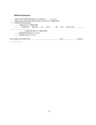 77 
IRB Determination: 
_____ Approved Exempt from Review, Exemption # ____ (see memo) 
_____ Approved by Expedited/Administrative Review (see *Note to PI) 
_____ Full IRB Determination 
_____ Approved (see *Note to PI) 
_____ Conditional Approval (see memo) - IRB Chair Signature/Date: ________- 
_________________________ 
_____ Conditions Met (see *Note to PI) 
_____ Resubmit Proposal (see memo) 
_____ Disapproved (see memo) 
Final Approval by IRB Chair: _________________________________ Date: _______________ Expires: 
______________ 
 