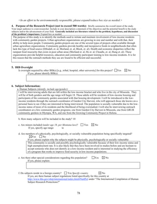 <In an effort to be environmentally responsible, please expand/reduce box size as needed.> 
4. Purpose of the Research Project (not to exceed 500 words): Briefly summarize the overall intent of the study. 
Your target audience is a non-researcher. Include in your description a statement of the objectives and the potential benefit to the study 
subjects and/or the advancement of your field. Generally included are literature related to the problem, hypotheses, and discussion 
of the problem’s importance. Expand box as needed. 
The purpose of this study is to identify the methods used to initiate and maintain involvement of low-income residents 
with community garden projects. Urban agriculture organizations are growing in size and number and with that, their 
ability to help more people. Community garden projects are one of the several types of projects often available through 
urban agriculture organizations. Community gardens provide healthy and inexpensive foods in neighborhoods that often 
lack this type of food source (Dibsdall, et. al, Morland, et. al, Block, et. al). Health and economic disparities reflect the 
rampant food insecurity that exists in poor urban areas (Morland et. al, He et. al, Cheadle, et. al, Hung et. al). These 
organizations provide helpful resources, education and community participant training to low-income residents. It is for 
this reason that the outreach methods they use are found to be efficient and successful. 
78 
5. IRB Oversight 
Is oversight required by other IRB(s) [e.g., tribal, hospital, other university] for this project? Yes No 
If yes, please identify IRB(s): 
6. Subject Information: 
a. Human Subjects (identify, include age/gender): 
I will be interviewing adults that are fall within the low-income bracket and who live in the city of Missoula. They 
will be of both genders and the age range will begin 18. These adults will be residents of low-income housing and 
participants of the community garden associated with that housing development. I will be introduced to the low-income 
residents through the outreach coordinator of Garden City Harvest, who will approach those she knows on a 
personal basis to see if they are interested in being interviewed. The population is socially vulnerable due to the low-income 
status of most of its residents and the likelihood of being overstudied. I will also be interviewing outreach 
coordinators at a few community garden programs; one from Garden City Harvest in Missoula, one from GRUB 
community gardens in Olympia, WA, and one from the Growing Community Project in Helena. 
b. How many subjects will be included in the study? 10 
c. Are minors included (under age 18, per Montana law)? Yes No 
If yes, specify age range: 
to 
d. Are members of a physically, psychologically, or socially vulnerable population being specifically targeted? 
Yes No 
If yes, please explain why the subjects might be physically, psychologically or socially vulnerable: 
This community is socially and possibly psychologically vulnerable because of their low-income status and 
high unemployment rate. It is also likely that they have been involved in studies before and are hesitant to 
accept someone who does not identify as a low-income resident and is interested in studying the efficiency 
of a program that works to improve food security in low-income populations. 
e. Are there other special considerations regarding this population? Yes No 
If yes, please explain: 
f. Do subjects reside in a foreign country? Yes Specify country 
No 
If yes, are there human subject regulations listed specifically for this country at 
http://www.hhs.gov/ohrp/international/index.html#NatlPol under “The International Compilation of Human 
Subject Research Protections?” 
 
