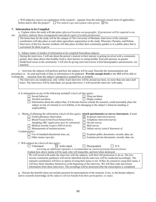 j. Will subject(s) receive an explanation of the research – separate from the informed consent form (if applicable) – 
before and/or after the project? Yes (attach copy and explain when given) No 
80 
7. Information to be Compiled 
a. Explain where the study will take place (physical location not geographic. If permission will be required to use 
any facilities, indicate those arrangements and attach copies of written permission): 
The home base for the study will be the campus of The University of Montana. Interviews of the outreach 
coordinators will take place at each urban agriculture organization in the study: Missoula, Olympia, and Helena. 
Interviews of the low-income residents will take place at either their community garden or at a public place that is 
convenient for them to get to. 
b. Subject matter or kind(s) of information to be compiled from/about subjects: 
During the interviews, I will ask about the person’s interest in their interest in getting involved with a community 
garden, their ideas about what healthy food is, their barriers to eating healthy food and opinions on greater 
health/food issues in the community. I will also be giving each interviewee a brief demographics questionnaire, see 
attached. 
c. Activities the subjects will perform and how the subjects will be used. Describe the instrumentation and 
procedures to be used and kinds of data or information to be gathered. Provide enough detail so the IRB will be able to 
evaluate the intrusion from the subject’s perspective (expand box as needed): 
The interviews are nonphysical, only verbal. Each interview will be around one hour, no more than one and a half 
hours. The interviews will be individual, not group interviews. I will record the interview with audio. 
d. Is information on any of the following included? (check all that apply): 
Sexual behavior Drug use/abuse 
Alcohol use/abuse Illegal conduct 
Information about the subject that, if it became known outside the research, could reasonably place the 
subject at risk of criminal or civil liability or be damaging to the subject’s financial standing or 
employability. 
e. Means of obtaining the information (check all that apply). Attach questionnaire or survey instrument, if used: 
Field/Laboratory observation In-person interviews/survey 
Blood/Tissue/Urine/Feces/Semen/Saliva Telephone interviews/survey 
Sampling (IBC Application must be submitted) On-site survey 
Medical records (require HIPAA form) Mail survey 
Measurement of motions/actions Online survey (attach Statement of 
Confidentiality) 
Use of standard educational tests, etc. Examine public documents, records, data, etc. 
Other means (specify): 
Examine private documents, records, data, etc. 
f. Will subjects be (check all that apply): 
Videotaped Audio-taped Photographed N/A 
(securing an additional signature is recommended on consent/assent/permission forms) 
Explain how above media will be used, who will transcribe, and how/when destroyed: 
We will record with audio the interview with the subjects, with their full permission to do so. The low-income 
community gardeners will not be identified and the interview will be conducted accordingly. The 
outreach coordinators will have to option of using their name or not. If they do consent to using their name, I 
will have them introduce themselves at the beginning of the interview. We will then code and extract 
information from these interviews. The recordings will be destroyed after the transcription is completed. 
g. Discuss the benefits (does not include payment for participation) of the research, if any, to the human subjects 
and to scientific knowledge (if the subjects will not benefit from their participation, so state): 
 