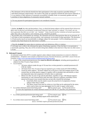 The informants will not directly benefit from their participation in the study except for a possibly feeling of 
individual/community empowerment. The results of the study are expected to benefit the interviewees indirectly as 
it is an analysis of their opinions of community accessibility to healthy foods via community gardens and may 
contribute to future adaptations of community outreach methods. 
h. Cite any payment for participation (payment is not considered a benefit): 
i. Outline, in detail, the risks and discomforts, if any, to which the human subjects will be exposed (Such deleterious 
effects may be physical, psychological, professional, financial, legal, spiritual, or cultural. As a result, one can 
never guarantee that there are no risks – use “minimal.” Some research involves violations of normal expectations, 
rather than risks or discomforts; such violations, if any, should be specified): 
The possible risks or discomforts are minimal. The informant will not be asked questions that are too personal, all 
will relate to food consumption and accessibility, and community involvement in urban agriculture. The discussion 
of food security may be an uncomfortable or unhappy subject for some people. I will be scheduling interviews 
around a time frame based on the interviewee’s schedule. 
j. Describe, in detail, the means taken to minimize each such deleterious effect or violation:: 
I will make sure to offer to the informant the option of declining a question, if they feel that it is too personal or 
emotionally upsetting. They also will be invited to bring their children to the interview if they have no other source 
of care. 
81 
8. Informed Consent 
An informed consent form (ICF) is usually required, unless subjects remain anonymous or a waiver is otherwise 
justified below. (Templates and examples of Informed Consent, Parental Permission, and Child’s Assent Forms are 
available at http://www.umt.edu/research/complianceinfo/irb/forms.aspx). 
• A copy of the consent/assent/permission form must be offered to all subjects, including parents/guardians of 
subjects less than 18 years of age (minors). 
• Use of minors 
o All minor subjects (under the age of 18) must have written parental or custodial permission (45 
CFR 46.116(b)). 
o All minors from 10 to 18 years of age are required to give written assent (45 CFR 46.408(a)). 
o Assent by minor subjects: All minor subjects are to be given a clear and complete picture of the 
research they are being asked to engage in, together with its attendant risks and benefits, as their 
developmental status and competence will allow them to understand. 
o Minors less than 10 years of age and all individuals, regardless of age, with delayed cognitive 
functioning (or with communication skills that make expressive responses unreliable) will be 
denied involvement in any research that does not provide a benefit/risk advantage. 
 Good faith efforts must be made to assess the actual level of competence of minor 
subjects where there is doubt. 
 The Minor Assent Form must be written at a level that can be understood by the minor, 
and/or read to them at an age-appropriate level in order to secure verbal assent. 
• Is a written informed consent form being used? Yes (attach copy) No (justify below) 
To waive the requirement for written informed consent (45 CFR 46.117), describe your justification: 
• Is a written parental permission form being used? Yes (attach copy) No 
(If yes, will likely require minor assent form) 
• Is a written minor assent form being used? Yes (attach copy) No 
(If yes, will likely require parental permission form) 
 
