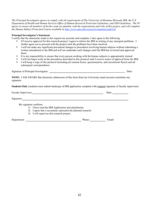 The Principal Investigator agrees to comply with all requirements of The University of Montana-Missoula IRB, the U.S. 
Department of Health and Human Services Office of Human Research Protection Guidelines, and NIH Guidelines. The PI 
agrees to ensure all members of his/her team are familiar with the requirements and risks of this project, and will complete 
the Human Subject Protection Course available at http://www.umt.edu/research/complianceinfo/irb. 
Principal Investigator’s Statement 
I certify that the statements made in this request are accurate and complete. I also agree to the following: 
• If I receive approval for this research project, I agree to inform the IRB in writing of any emergent problems. I 
further agree not to proceed with the project until the problems have been resolved. 
• I will not make any significant procedural changes to procedures involving human subjects without submitting a 
written amendment to the IRB and will not undertake such changes until the IRB has reviewed and approved 
them. 
• It is my responsibility to ensure that every person working with the human subjects is appropriately trained. 
• I will not begin work on the procedures described in this protocol until I receive notice of approval from the IRB. 
• I will keep a copy of this protocol (including all consent forms, questionnaires, and recruitment flyers) and all 
82 
subsequent correspondence. 
Signature of Principal Investigator: Date: 
NOTE: I AM AWARE that electronic submission of this form from my University email account constitutes my 
signature. 
Students Only (students must submit hardcopy of IRB application complete with original signature of faculty supervisor) 
Faculty Supervisor: 
Date: 
Signature: 
My signature confirms: 
1) I have read the IRB Application and attachments. 
2) I agree that it accurately represents the planned research. 
3) I will supervise this research project. 
Department: 
Phone: 
Email: 
 