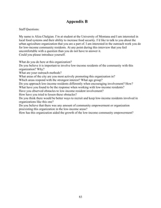 Appendix B 
Staff Questions: 
My name is Aliza Chalgian. I’m at student at the University of Montana and I am interested in 
local food systems and their ability to increase food security. I’d like to talk to you about the 
urban agriculture organization that you are a part of. I am interested in the outreach work you do 
for low-income community residents. At any point during this interview that you feel 
uncomfortable with a question than you do not have to answer it. 
Could you please introduce yourself. 
What do you do here at this organization? 
Do you believe it is important to involve low-income residents of the community with this 
organization? Why? 
What are your outreach methods? 
What areas of the city are you most actively promoting this organization in? 
Which areas respond with the strongest interest? What age group? 
Do you approach low-income residents differently when encouraging involvement? How? 
What have you found to be the response when working with low-income residents? 
Have you observed obstacles to low-income resident involvement? 
How have you tried to lessen these obstacles? 
Do you think there would be better ways to recruit and keep low-income residents involved in 
organizations like this one? 
Do you believe that there was any amount of community empowerment or organization 
preexisting this organization in the low-income areas? 
How has this organization aided the growth of the low-income community empowerment? 
83 
 
