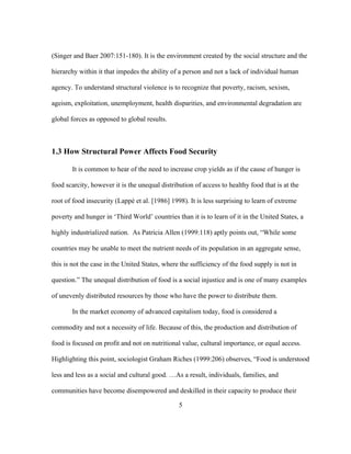 (Singer and Baer 2007:151-180). It is the environment created by the social structure and the 
hierarchy within it that impedes the ability of a person and not a lack of individual human 
agency. To understand structural violence is to recognize that poverty, racism, sexism, 
ageism, exploitation, unemployment, health disparities, and environmental degradation are 
global forces as opposed to global results. 
1.3 How Structural Power Affects Food Security 
It is common to hear of the need to increase crop yields as if the cause of hunger is 
food scarcity, however it is the unequal distribution of access to healthy food that is at the 
root of food insecurity (Lappé et al. [1986] 1998). It is less surprising to learn of extreme 
poverty and hunger in ‘Third World’ countries than it is to learn of it in the United States, a 
highly industrialized nation. As Patricia Allen (1999:118) aptly points out, “While some 
countries may be unable to meet the nutrient needs of its population in an aggregate sense, 
this is not the case in the United States, where the sufficiency of the food supply is not in 
question.” The unequal distribution of food is a social injustice and is one of many examples 
of unevenly distributed resources by those who have the power to distribute them. 
In the market economy of advanced capitalism today, food is considered a 
commodity and not a necessity of life. Because of this, the production and distribution of 
food is focused on profit and not on nutritional value, cultural importance, or equal access. 
Highlighting this point, sociologist Graham Riches (1999:206) observes, “Food is understood 
less and less as a social and cultural good. …As a result, individuals, families, and 
communities have become disempowered and deskilled in their capacity to produce their 
5 
 