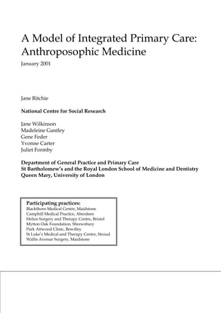 A Model of Integrated Primary Care: Anthroposophic Medicine 
January 2001 
Jane Ritchie 
National Centre for Social Research 
Jane Wilkinson 
Madeleine Gantley 
Gene Feder 
Yvonne Carter 
Juliet Formby 
Department of General Practice and Primary Care 
St Bartholomew’s and the Royal London School of Medicine and Dentistry 
Queen Mary, University of London 
Participating practices: 
Blackthorn Medical Centre, Maidstone 
Camphill Medical Practice, Aberdeen 
Helios Surgery and Therapy Centre, Bristol 
Mytton Oak Foundation, Shrewsbury 
Park Attwood Clinic, Bewdley 
St Luke’s Medical and Therapy Centre, Stroud 
Wallis Avenue Surgery, Maidstone 
 