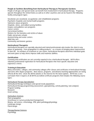 People & Facilities Benefiting from Horticultural Therapy & Therapeutic Gardens 
People of all ages and special needs can benefit from involvement in horticultural therapy. Programs operate throughout the United States as well as in other countries and can be found in the following facility and program types: 
Vocational, pre-vocational, occupational, and rehabilitation programs 
Psychiatric hospitals and mental health programs 
Substance abuse programs 
Hospitals, clinics, and skilled nursing facilities 
Hospice and palliative care programs 
Cancer centers 
Correctional facilities 
Shelters for the homeless and victims of abuse 
Public and private schools 
Assisted living and senior centers 
Adult day care 
Community and botanic gardens 
Horticultural Therapists 
Horticultural therapists are specially educated and trained professionals who involve the client in any phase of gardening - from propagation to selling products - as a means of bringing about improvement in their life. As members of treatment or care teams, horticultural therapists determine individual goals and work plans to help clients improve skills and maximize abilities. 
Certification 
Licensing and certification are not currently required to be a horticultural therapist. AHTA offers voluntary professional registration for horticultural therapists that meet specific education and experience criteria. 
Training & Education 
Many universities, colleges, and community colleges offer classes and certificates in horticultural therapy and some offer degree programs. New classes, programs, and distance-learning opportunities are being offered all the time; check the AHTA website or the internet for the latest options. AHTA has a core curriculum that it requires of all AHTA-accredited certificate programs that includes the following course types: 
Horticultural Therapy Specialization 
Horticultural therapy techniques and special needs populations 
Horticultural therapy programming (assessment, goal planning, activity planning, task analysis) 
Program funding 
Research 
Grant writing 
Horticulture Sciences 
Plant propagation 
Greenhouse or nursery production/management 
Botany, soil science, entomology, IPM, plant pathology/physiology 
Landscape design 
Floral design 
Therapy/Human Sciences 
Psychology  