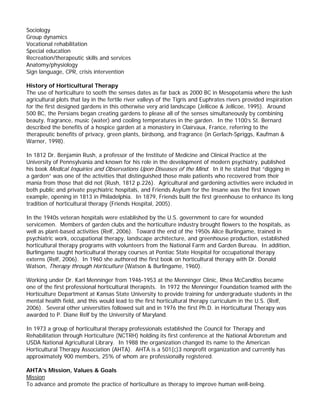 Sociology 
Group dynamics 
Vocational rehabilitation 
Special education 
Recreation/therapeutic skills and services 
Anatomy/physiology 
Sign language, CPR, crisis intervention 
History of Horticultural Therapy 
The use of horticulture to sooth the senses dates as far back as 2000 BC in Mesopotamia where the lush agricultural plots that lay in the fertile river valleys of the Tigris and Euphrates rivers provided inspiration for the first designed gardens in this otherwise very arid landscape (Jellicoe & Jellicoe, 1995). Around 500 BC, the Persians began creating gardens to please all of the senses simultaneously by combining beauty, fragrance, music (water) and cooling temperatures in the garden. In the 1100’s St. Bernard described the benefits of a hospice garden at a monastery in Clairvaux, France, referring to the therapeutic benefits of privacy, green plants, birdsong, and fragrance (in Gerlach-Spriggs, Kaufman & Warner, 1998). 
In 1812 Dr. Benjamin Rush, a professor of the Institute of Medicine and Clinical Practice at the 
University of Pennsylvania and known for his role in the development of modern psychiatry, published his book Medical Inquiries and Observations Upon Diseases of the Mind. In it he stated that “digging in a garden” was one of the activities that distinguished those male patients who recovered from their mania from those that did not (Rush, 1812 p.226). Agricultural and gardening activities were included in both public and private psychiatric hospitals, and Friends Asylum for the Insane was the first known example, opening in 1813 in Philadelphia. In 1879, Friends built the first greenhouse to enhance its long tradition of horticultural therapy (Friends Hospital, 2005). 
In the 1940s veteran hospitals were established by the U.S. government to care for wounded servicemen. Members of garden clubs and the horticulture industry brought flowers to the hospitals, as well as plant-based activities (Relf, 2006). Toward the end of the 1950s Alice Burlingame, trained in psychiatric work, occupational therapy, landscape architecture, and greenhouse production, established horticultural therapy programs with volunteers from the National Farm and Garden Bureau. In addition, Burlingame taught horticultural therapy courses at Pontiac State Hospital for occupational therapy externs (Relf, 2006). In 1960 she authored the first book on horticultural therapy with Dr. Donald Watson, Therapy through Horticulture (Watson & Burlingame, 1960). 
Working under Dr. Karl Menninger from 1946-1953 at the Menninger Clinic, Rhea McCandliss became one of the first professional horticultural therapists. In 1972 the Menninger Foundation teamed with the Horticulture Department at Kansas State University to provide training for undergraduate students in the mental health field, and this would lead to the first horticultural therapy curriculum in the U.S. (Relf, 2006). Several other universities followed suit and in 1976 the first Ph.D. in Horticultural Therapy was awarded to P. Diane Relf by the University of Maryland. 
In 1973 a group of horticultural therapy professionals established the Council for Therapy and Rehabilitation through Horticulture (NCTRH) holding its first conference at the National Arboretum and USDA National Agricultural Library. In 1988 the organization changed its name to the American Horticultural Therapy Association (AHTA). AHTA is a 501(c)3 nonprofit organization and currently has approximately 900 members, 25% of whom are professionally registered. 
AHTA’s Mission, Values & Goals 
Mission 
To advance and promote the practice of horticulture as therapy to improve human well-being.  