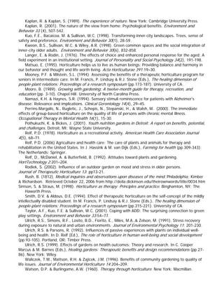 Kaplan, R. & Kaplan, S. (1989). The experience of nature. New York: Cambridge University Press. 
Kaplan, R. (2001). The nature of the view from home: Psychological benefits. Environment and Behavior 33 (4), 507-542. 
Kuo, F.E., Bacaicoa, M. & Sullivan, W.C. (1998). Transforming inner-city landscapes. Trees, sense of safety and preference. Environment and Behavior 30(1), 28-59. 
Kweon, B.S., Sullivan, W.C. & Wiley, A.R. (1998). Green common spaces and the social integration of inner-city older adults. Environment and Behavior 30(6), 832-858. 
Langer, E. & Rodin, J. (1976). The effects of choice and enhanced personal response for the aged: A field experiment in an institutional setting. Journal of Personality and Social Psychology 34(2), 191-198. 
Matsuo, E. (1995). Horticulture helps us to live as human beings: Providing balance and harmony in our behavior and thought and life worth living. Acta Horticulturae 391:19–30. 
Mooney, P.F. & Milstein, S.L. (1994). Assessing the benefits of a therapeutic horticulture program for seniors in intermediate care. In M. Francis, P. Lindsay & R.J. Stone (Eds.), The healing dimension of people-plant relations: Proceedings of a research symposium (pp.173-187). University of CA. 
Moore, B. (1989). Growing with gardening: A twelve-month guide for therapy, recreation, and education (pp. 3-10). Chapel Hill: University of North Carolina Press. 
Namazi, K.H. & Haynes, S.R. (1994). Sensory stimuli reminiscence for patients with Alzheimer’s disease: Relevance and implications. Clinical Gerontology 14(4), 29–45. 
Perrins-Margalis, N., Rugletic, J., Schepis, N., Stepanski, H., & Walsh, M. (2000). The immediate effects of group-based horticulture on the quality of life of persons with chronic mental illness. Occupational Therapy in Mental Health 16(1), 15-30. 
Pothukuchi, K. & Bickes, J. (2001). Youth nutrition gardens in Detroit: A report on benefits, potential, and challenges. Detroit, MI: Wayne State University. 
Relf, P.D. (1978). Horticulture as a recreational activity. American Health Care Association Journal 4(5), 68–71. 
Relf, P.D. (2006) Agriculture and health care: The care of plants and animals for therapy and rehabilitation in the United States. In J .Hassink & M. van Dijk (Eds.), Farming for health (pp.309-343). The Netherlands: Springer. 
Relf, D., McDaniel, A. & Butterfield, B. (1992). Attitudes toward plants and gardening. HortTechnology 2:201–204. 
Rodiek, S. (2002). Influence of an outdoor garden on mood and stress in older persons. 
Journal of Therapeutic Horticulture 13: pp13-21. 
Rush, B. (1812). Medical inquiries and observations upon diseases of the mind. Philadelphia: Kimber & Richardson. Retrieved October 22, 2006 from http://deila.dickinson.edu/theirownwords/title/0034.htm 
Simson, S. & Straus, M. (1998). Horticulture as therapy: Principles and practice. Binghamton, NY: The Haworth Press. 
Smith, D.V. & Aldous, D.E. (1994). Effect of therapeutic horticulture on the self-concept of the mildly intellectually disabled student. In M. Francis, P. Lindsay & R.J. Stone (Eds.), The healing dimension of people-plant relations: Proceedings of a research symposium (pp.215-221). University of CA. 
Taylor, A.F., Kuo, F.E. & Sullivan, W.C. (2001). Coping with ADD: The surprising connection to green play settings. Environment and Behavior 33:54–77. 
Ulrich, R.S., Simons, R.F., Losito, B.D., Fiorito, E., Miles, M.A.,& Zelson, M. (1991). Stress recovery during exposure to natural and urban environments. Journal of Environmental Psychology 11: 201-230. 
Ulrich, R.S. & Parsons, R. (1992). Influences of passive experiences with plants on individual well- being and health. In D. Relf (Ed.), The role of horticulture in human well-being and social development (pp.93-105). Portland, OR: Timber Press. 
Ulrich, R.S. (1999). Effects of gardens on health outcomes: Theory and research. In C. Cooper Marcus & M. Barnes (Eds.), Healing gardens: Therapeutic benefits and design recommendations (pp.27- 86). New York: Wiley. 
Waliczek, T.M., Mattson, R.H. & Zajicek, J.M. (1996). Benefits of community gardening to quality of life issues. Journal of Environmental Horticulture 14:204–209. 
Watson, D.P. & Burlingame, A.W. (1960). Therapy through horticulture. New York: Macmillan.  