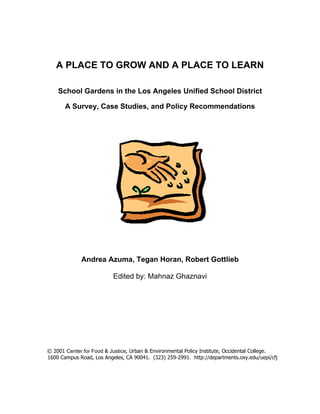A PLACE TO GROW AND A PLACE TO LEARN 
School Gardens in the Los Angeles Unified School District 
A Survey, Case Studies, and Policy Recommendations 
Andrea Azuma, Tegan Horan, Robert Gottlieb 
Edited by: Mahnaz Ghaznavi 
© 2001 Center for Food & Justice, Urban & Environmental Policy Institute, Occidental College. 
1600 Campus Road, Los Angeles, CA 90041. (323) 259-2991. http://departments.oxy.edu/uepi/cfj 
 