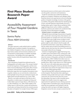 EDRA41 Refereed Full-Papers 
First Place Student 
Research Paper 
Award 
Accessibility Assessment 
of Four Hospital Gardens 
in Texas 
Samira Pasha 
(Texas A&M University) 
Abstract 
This paper represents a multi method study on usability 
of garden spaces in pediatric hospitals. Four gardens in 
two Children’s Hospitals in Texas were selected .Interviews, 
Space Syntax analysis and environment evaluation were 
incorporated to evaluate gardens accessibility and design 
characteristics. The findings of the study suggest that 
gardens’ location within the hospital layout impacts their 
usability. 
Introduction 
Most contemporary hospitals have dedicated areas for 
healing gardens and outdoor spaces. This concept is backed 
by both the long history of healing gardens and the recent 
body of research elaborating on the positive effect of nature 
on patients, staff and family members’ health and mood. 
Researchers argue that views to gardens from patient rooms 
or garden visitation can cut costs directly or indirectly, by 
reducing length of stay, fewer pain medication requests, and 
higher patient and staff satisfaction (e.g., Ulrich, 1999). 
However, case studies and reports reveal that not all of 
the gardens or outdoor spaces in hospitals are being used 
to their fullest capacity (Cooper Marcus, 2005; Sherman et 
al., 2005, Whitehouse, et al., 2001). While usability of the 
outdoor spaces is still uncertain, creation and maintenance 
of such spaces are being criticized for the economic pressure 
they place on hospitals. For example, Forman (1996) argues 
that financial resources are better spent on direct patient 
care than garden construction and maintenance. 
To date few researchers have studied the obstacles to 
garden use in hospitals. Whitehouse and colleagues (2001) 
found four factors to be major barriers to the use of healing 
gardens in hospitals: knowledge of existence of the garden, 
accessibility of the garden, beliefs about the intended groups 
of users, and staff’s ignorance about benefits of access to 
healing outdoor spaces. Cooper Marcus and Barnes (1995) 
suggested design factors such as visibility, accessibility, 
familiarity, quietness and comfort to be considered to help 
the garden reach its full potential of usability. 
Hospital Garden’s Accessibility and Visibility 
Although the layout and design characteristics of a garden 
play a crucial role in attracting visitors, these features can’t 
guarantee garden use, if people aren’t aware of its existence, 
or are reluctant to pass trough various corridors to reach 
there. As suggested by Whitehouse et al. (2001), one reason 
gardens might be under utilized is that few people walk 
by and find out about them. Cooper Marcus (2005) noted 
that the outdoor spaces located at the building entrance or 
visible from the main foyer have the chance to be noticed by 
more people without the use of signage. 
Literature on hospital gardens suggest that having views 
to outdoor spaces from patient rooms, waiting areas, staff 
offices, and corridors, can increase the chance of knowing 
about the existence of the garden, and help with wayfinding 
(Cooper Marcus, 2005). Visibility from indoor areas can 
also make staff supervision and assistance to garden users 
possible (Davis, 2002). Cooper Marcus et al. (1995) reported 
that, with views to the outdoor play spaces, parents felt 
comfortable about being able to both stay with their ill child 
in the patient room and have the opportunity to keep an eye 
on their other children playing outside. 
Haq and Zimring (2003) conducted wayfinding research 
in three hospitals. They found that when exploring an 
unfamiliar setting, people tend to go to spaces with higher 
connectivity. By connectivity they take into account 
the relationship of one space to other immediate spaces. 
A higher level of public connectivity suggests more 
opportunities for exploration because of being connected 
to a high number of immediate spaces. Haq and Zimring 
noted that once people gain some familiarity with the 
setting, they tend to use spaces with higher integration. 
Integration conveys the same concept as connectivity, but 
June 2010 Policy & The Environment edra41 13 
 