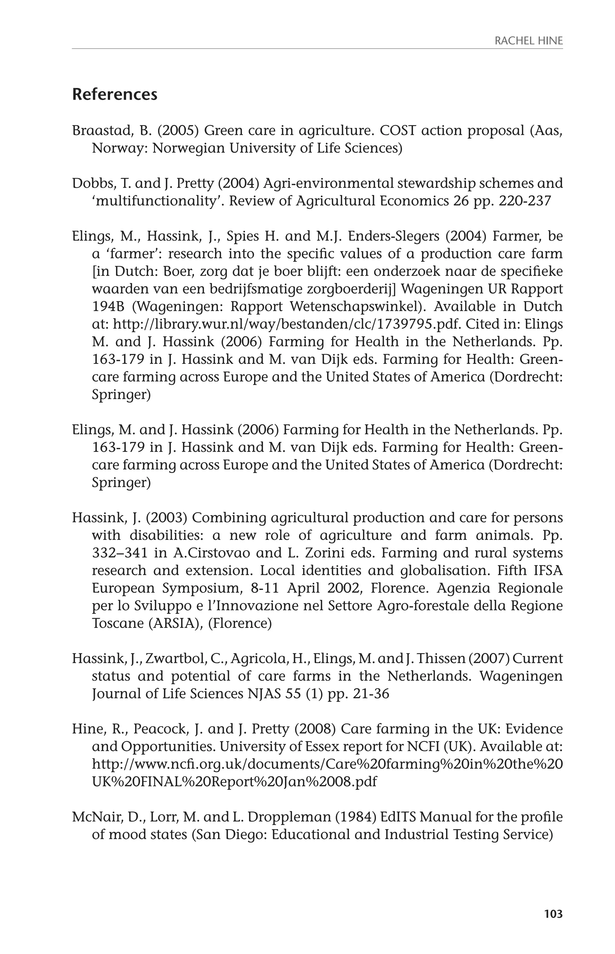 Rachel Hine 
103 
References 
Braastad, B. (2005) Green care in agriculture. COST action proposal (Aas, 
Norway: Norwegian University of Life Sciences) 
Dobbs, T. and J. Pretty (2004) Agri-environmental stewardship schemes and 
‘multifunctionality’. Review of Agricultural Economics 26 pp. 220-237 
Elings, M., Hassink, J., Spies H. and M.J. Enders-Slegers (2004) Farmer, be 
a ‘farmer’: research into the specific values of a production care farm 
[in Dutch: Boer, zorg dat je boer blijft: een onderzoek naar de specifieke 
waarden van een bedrijfsmatige zorgboerderij] Wageningen UR Rapport 
194B (Wageningen: Rapport Wetenschapswinkel). Available in Dutch 
at: http://library.wur.nl/way/bestanden/clc/1739795.pdf. Cited in: Elings 
M. and J. Hassink (2006) Farming for Health in the Netherlands. Pp. 
163-179 in J. Hassink and M. van Dijk eds. Farming for Health: Green-care 
farming across Europe and the United States of America (Dordrecht: 
Springer) 
Elings, M. and J. Hassink (2006) Farming for Health in the Netherlands. Pp. 
163-179 in J. Hassink and M. van Dijk eds. Farming for Health: Green-care 
farming across Europe and the United States of America (Dordrecht: 
Springer) 
Hassink, J. (2003) Combining agricultural production and care for persons 
with disabilities: a new role of agriculture and farm animals. Pp. 
332−341 in A.Cirstovao and L. Zorini eds. Farming and rural systems 
research and extension. Local identities and globalisation. Fifth IFSA 
European Symposium, 8-11 April 2002, Florence. Agenzia Regionale 
per lo Sviluppo e l’Innovazione nel Settore Agro-forestale della Regione 
Toscane (ARSIA), (Florence) 
Hassink, J., Zwartbol, C., Agricola, H., Elings, M. and J. Thissen (2007) Current 
status and potential of care farms in the Netherlands. Wageningen 
Journal of Life Sciences NJAS 55 (1) pp. 21-36 
Hine, R., Peacock, J. and J. Pretty (2008) Care farming in the UK: Evidence 
and Opportunities. University of Essex report for NCFI (UK). Available at: 
http://www.ncfi.org.uk/documents/Care%20farming%20in%20the%20 
UK%20FINAL%20Report%20Jan%2008.pdf 
McNair, D., Lorr, M. and L. Droppleman (1984) EdITS Manual for the profile 
of mood states (San Diego: Educational and Industrial Testing Service) 
 