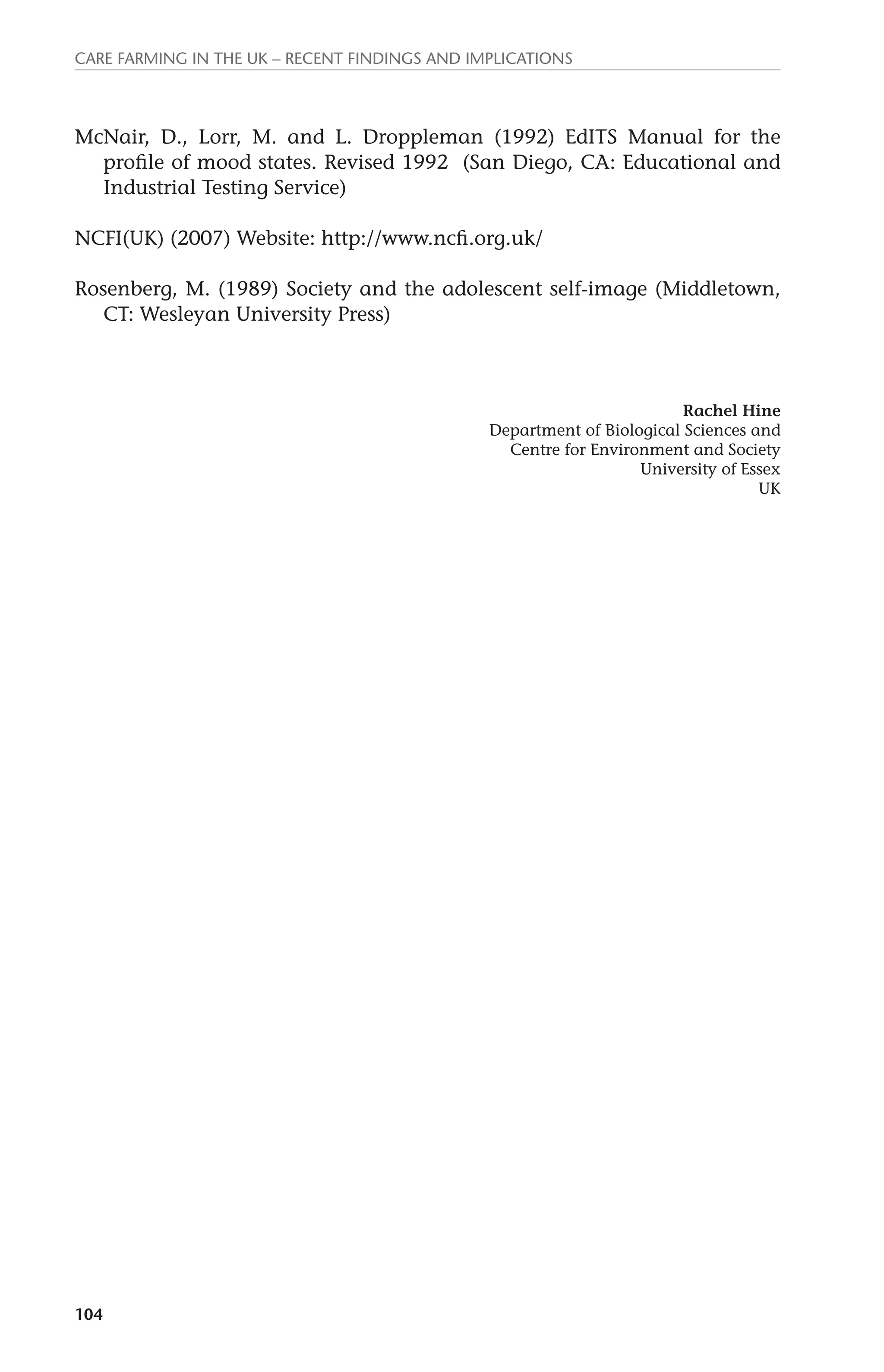 Care farming in the UK – recent findings and implications 
McNair, D., Lorr, M. and L. Droppleman (1992) EdITS Manual for the 
104 
profile of mood states. Revised 1992 (San Diego, CA: Educational and 
Industrial Testing Service) 
NCFI(UK) (2007) Website: http://www.ncfi.org.uk/ 
Rosenberg, M. (1989) Society and the adolescent self-image (Middletown, 
CT: Wesleyan University Press) 
Rachel Hine 
Department of Biological Sciences and 
Centre for Environment and Society 
University of Essex 
UK 
 