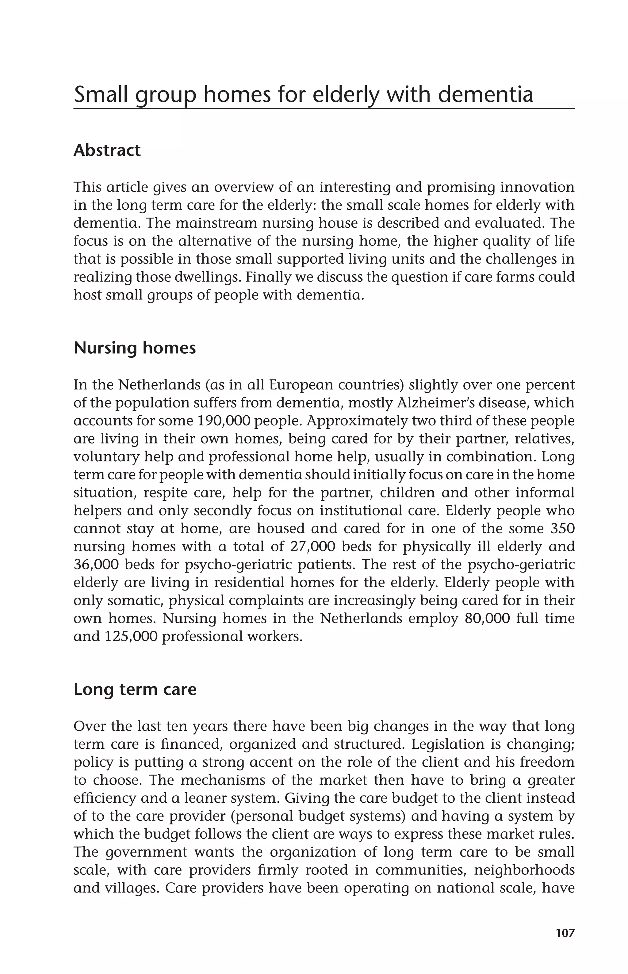 107 
Small group homes for elderly with dementia 
Abstract 
This article gives an overview of an interesting and promising innovation 
in the long term care for the elderly: the small scale homes for elderly with 
dementia. The mainstream nursing house is described and evaluated. The 
focus is on the alternative of the nursing home, the higher quality of life 
that is possible in those small supported living units and the challenges in 
realizing those dwellings. Finally we discuss the question if care farms could 
host small groups of people with dementia. 
Nursing homes 
In the Netherlands (as in all European countries) slightly over one percent 
of the population suffers from dementia, mostly Alzheimer’s disease, which 
accounts for some 190,000 people. Approximately two third of these people 
are living in their own homes, being cared for by their partner, relatives, 
voluntary help and professional home help, usually in combination. Long 
term care for people with dementia should initially focus on care in the home 
situation, respite care, help for the partner, children and other informal 
helpers and only secondly focus on institutional care. Elderly people who 
cannot stay at home, are housed and cared for in one of the some 350 
nursing homes with a total of 27,000 beds for physically ill elderly and 
36,000 beds for psycho-geriatric patients. The rest of the psycho-geriatric 
elderly are living in residential homes for the elderly. Elderly people with 
only somatic, physical complaints are increasingly being cared for in their 
own homes. Nursing homes in the Netherlands employ 80,000 full time 
and 125,000 professional workers. 
Long term care 
Over the last ten years there have been big changes in the way that long 
term care is financed, organized and structured. Legislation is changing; 
policy is putting a strong accent on the role of the client and his freedom 
to choose. The mechanisms of the market then have to bring a greater 
efficiency and a leaner system. Giving the care budget to the client instead 
of to the care provider (personal budget systems) and having a system by 
which the budget follows the client are ways to express these market rules. 
The government wants the organization of long term care to be small 
scale, with care providers firmly rooted in communities, neighborhoods 
and villages. Care providers have been operating on national scale, have 
 