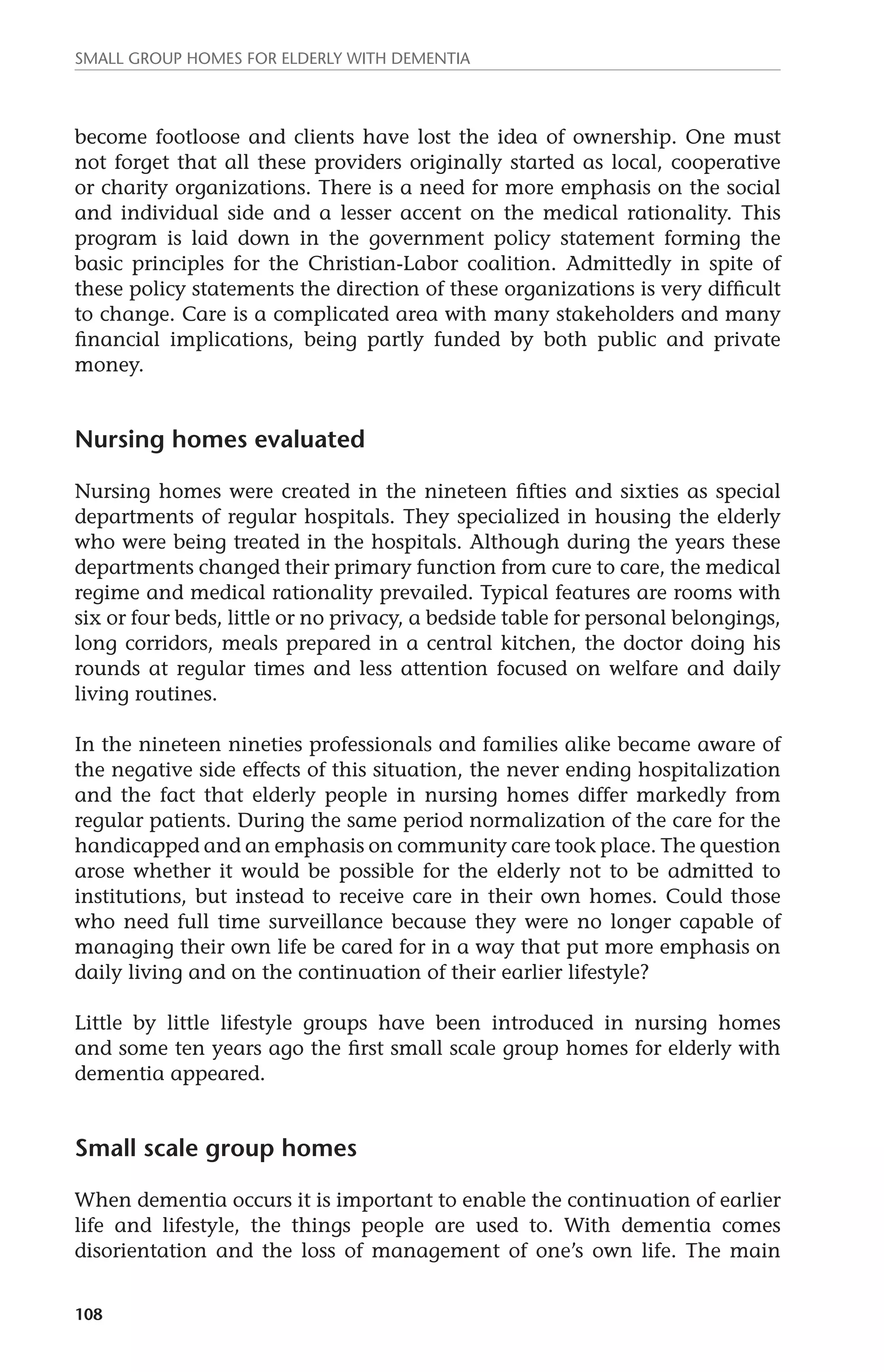Small group homes for elderly with dementia 
become footloose and clients have lost the idea of ownership. One must 
not forget that all these providers originally started as local, cooperative 
or charity organizations. There is a need for more emphasis on the social 
and individual side and a lesser accent on the medical rationality. This 
program is laid down in the government policy statement forming the 
basic principles for the Christian-Labor coalition. Admittedly in spite of 
these policy statements the direction of these organizations is very difficult 
to change. Care is a complicated area with many stakeholders and many 
financial implications, being partly funded by both public and private 
money. 
Nursing homes evaluated 
Nursing homes were created in the nineteen fifties and sixties as special 
departments of regular hospitals. They specialized in housing the elderly 
who were being treated in the hospitals. Although during the years these 
departments changed their primary function from cure to care, the medical 
regime and medical rationality prevailed. Typical features are rooms with 
six or four beds, little or no privacy, a bedside table for personal belongings, 
long corridors, meals prepared in a central kitchen, the doctor doing his 
rounds at regular times and less attention focused on welfare and daily 
living routines. 
In the nineteen nineties professionals and families alike became aware of 
the negative side effects of this situation, the never ending hospitalization 
and the fact that elderly people in nursing homes differ markedly from 
regular patients. During the same period normalization of the care for the 
handicapped and an emphasis on community care took place. The question 
arose whether it would be possible for the elderly not to be admitted to 
institutions, but instead to receive care in their own homes. Could those 
who need full time surveillance because they were no longer capable of 
managing their own life be cared for in a way that put more emphasis on 
daily living and on the continuation of their earlier lifestyle? 
Little by little lifestyle groups have been introduced in nursing homes 
and some ten years ago the first small scale group homes for elderly with 
dementia appeared. 
Small scale group homes 
When dementia occurs it is important to enable the continuation of earlier 
life and lifestyle, the things people are used to. With dementia comes 
disorientation and the loss of management of one’s own life. The main 
108 
 
