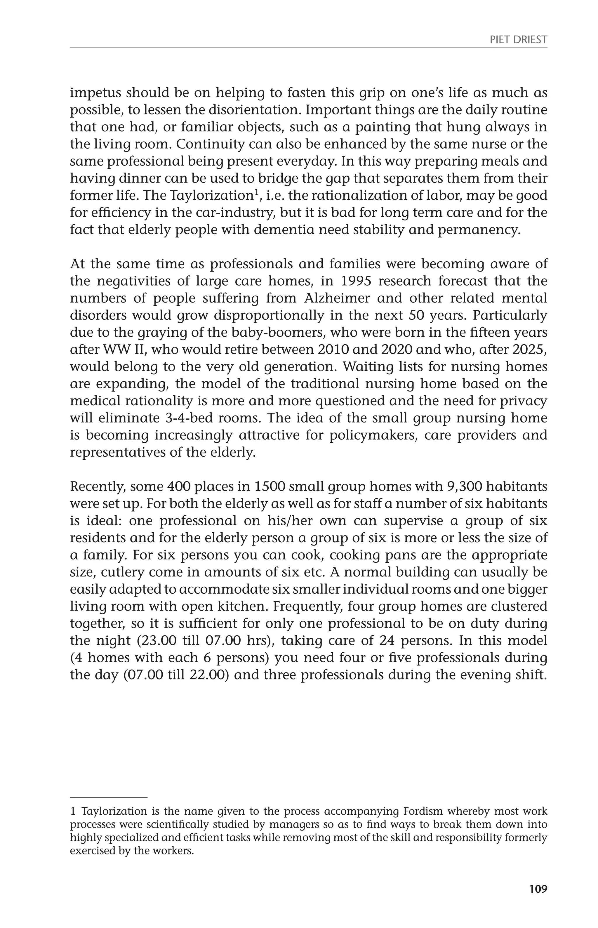 Piet Driest 
impetus should be on helping to fasten this grip on one’s life as much as 
possible, to lessen the disorientation. Important things are the daily routine 
that one had, or familiar objects, such as a painting that hung always in 
the living room. Continuity can also be enhanced by the same nurse or the 
same professional being present everyday. In this way preparing meals and 
having dinner can be used to bridge the gap that separates them from their 
former life. The Taylorization1, i.e. the rationalization of labor, may be good 
for efficiency in the car-industry, but it is bad for long term care and for the 
fact that elderly people with dementia need stability and permanency. 
At the same time as professionals and families were becoming aware of 
the negativities of large care homes, in 1995 research forecast that the 
numbers of people suffering from Alzheimer and other related mental 
disorders would grow disproportionally in the next 50 years. Particularly 
due to the graying of the baby-boomers, who were born in the fifteen years 
after WW II, who would retire between 2010 and 2020 and who, after 2025, 
would belong to the very old generation. Waiting lists for nursing homes 
are expanding, the model of the traditional nursing home based on the 
medical rationality is more and more questioned and the need for privacy 
will eliminate 3-4-bed rooms. The idea of the small group nursing home 
is becoming increasingly attractive for policymakers, care providers and 
representatives of the elderly. 
Recently, some 400 places in 1500 small group homes with 9,300 habitants 
were set up. For both the elderly as well as for staff a number of six habitants 
is ideal: one professional on his/her own can supervise a group of six 
residents and for the elderly person a group of six is more or less the size of 
a family. For six persons you can cook, cooking pans are the appropriate 
size, cutlery come in amounts of six etc. A normal building can usually be 
easily adapted to accommodate six smaller individual rooms and one bigger 
living room with open kitchen. Frequently, four group homes are clustered 
together, so it is sufficient for only one professional to be on duty during 
the night (23.00 till 07.00 hrs), taking care of 24 persons. In this model 
(4 homes with each 6 persons) you need four or five professionals during 
the day (07.00 till 22.00) and three professionals during the evening shift. 
1 Taylorization is the name given to the process accompanying Fordism whereby most work 
processes were scientifically studied by managers so as to find ways to break them down into 
highly specialized and efficient tasks while removing most of the skill and responsibility formerly 
exercised by the workers. 
109 
 
