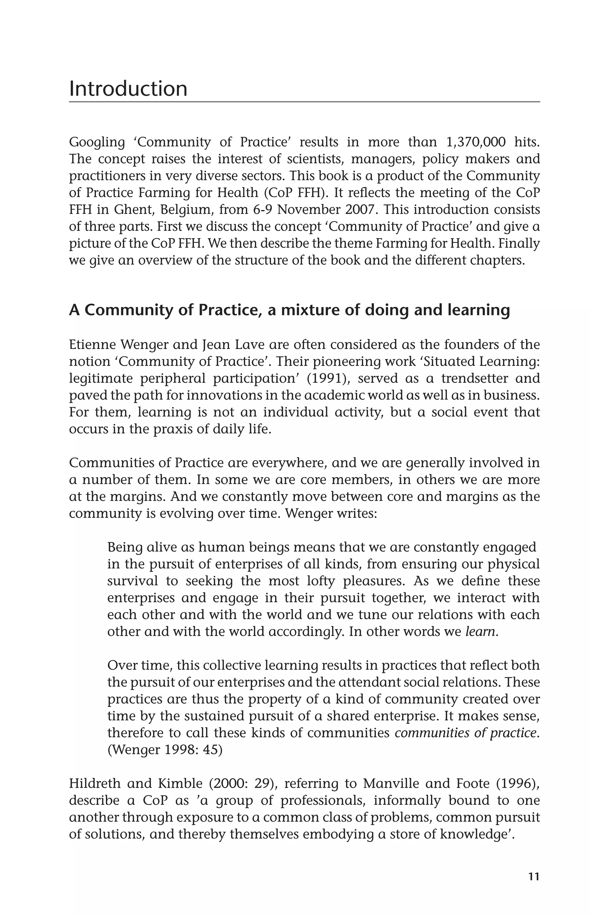 11 
Introduction 
Googling ‘Community of Practice’ results in more than 1,370,000 hits. 
The concept raises the interest of scientists, managers, policy makers and 
practitioners in very diverse sectors. This book is a product of the Community 
of Practice Farming for Health (CoP FFH). It reflects the meeting of the CoP 
FFH in Ghent, Belgium, from 6-9 November 2007. This introduction consists 
of three parts. First we discuss the concept ‘Community of Practice’ and give a 
picture of the CoP FFH. We then describe the theme Farming for Health. Finally 
we give an overview of the structure of the book and the different chapters. 
A Community of Practice, a mixture of doing and learning 
Etienne Wenger and Jean Lave are often considered as the founders of the 
notion ‘Community of Practice’. Their pioneering work ‘Situated Learning: 
legitimate peripheral participation’ (1991), served as a trendsetter and 
paved the path for innovations in the academic world as well as in business. 
For them, learning is not an individual activity, but a social event that 
occurs in the praxis of daily life. 
Communities of Practice are everywhere, and we are generally involved in 
a number of them. In some we are core members, in others we are more 
at the margins. And we constantly move between core and margins as the 
community is evolving over time. Wenger writes: 
Being alive as human beings means that we are constantly engaged 
in the pursuit of enterprises of all kinds, from ensuring our physical 
survival to seeking the most lofty pleasures. As we define these 
enterprises and engage in their pursuit together, we interact with 
each other and with the world and we tune our relations with each 
other and with the world accordingly. In other words we learn. 
Over time, this collective learning results in practices that reflect both 
the pursuit of our enterprises and the attendant social relations. These 
practices are thus the property of a kind of community created over 
time by the sustained pursuit of a shared enterprise. It makes sense, 
therefore to call these kinds of communities communities of practice. 
(Wenger 1998: 45) 
Hildreth and Kimble (2000: 29), referring to Manville and Foote (1996), 
describe a CoP as ’a group of professionals, informally bound to one 
another through exposure to a common class of problems, common pursuit 
of solutions, and thereby themselves embodying a store of knowledge’. 
 