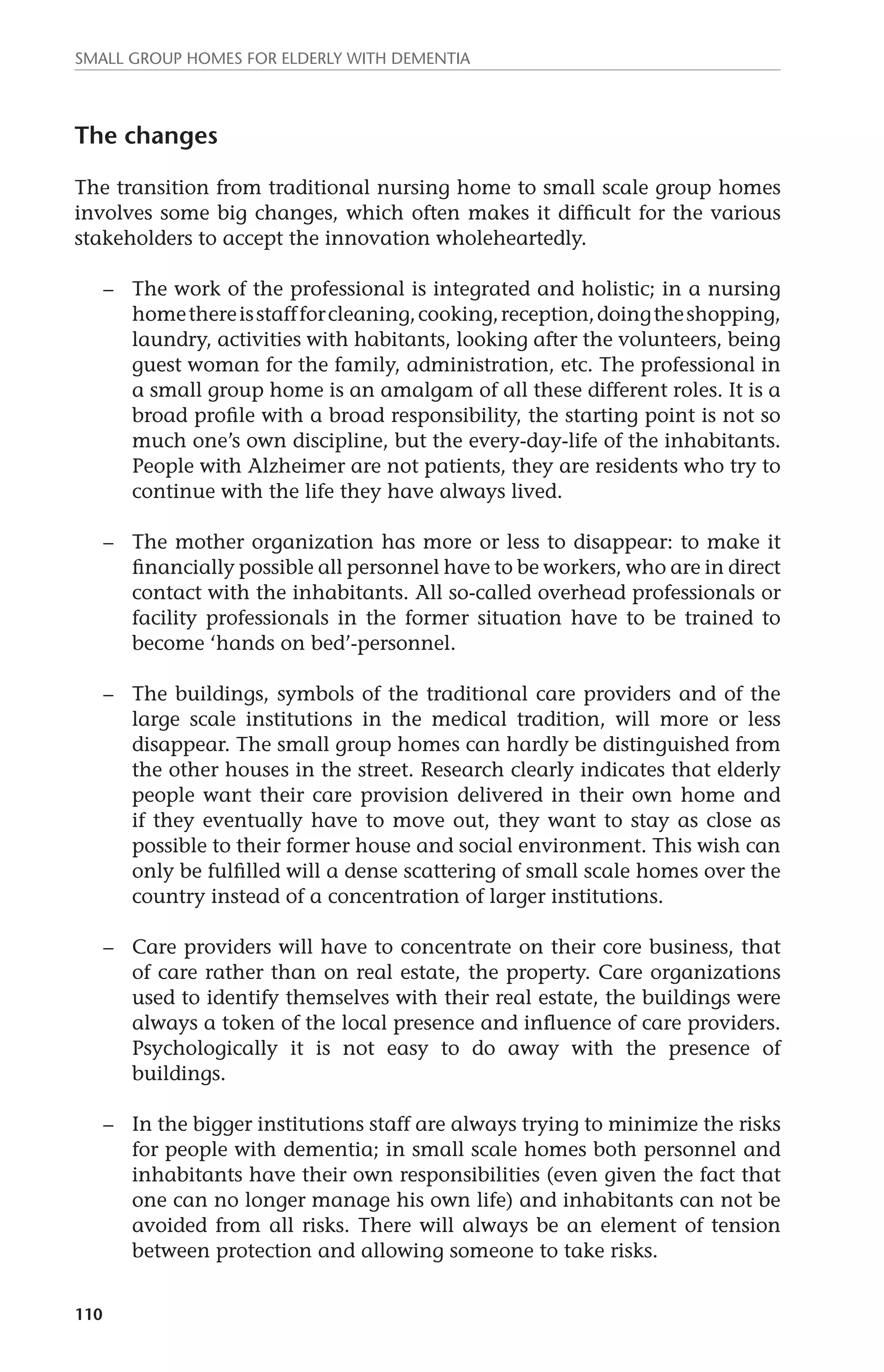 Small group homes for elderly with dementia 
The changes 
The transition from traditional nursing home to small scale group homes 
involves some big changes, which often makes it difficult for the various 
stakeholders to accept the innovation wholeheartedly. 
110 
– The work of the professional is integrated and holistic; in a nursing 
home there is staff for cleaning, cooking, reception, doing the shopping, 
laundry, activities with habitants, looking after the volunteers, being 
guest woman for the family, administration, etc. The professional in 
a small group home is an amalgam of all these different roles. It is a 
broad profile with a broad responsibility, the starting point is not so 
much one’s own discipline, but the every-day-life of the inhabitants. 
People with Alzheimer are not patients, they are residents who try to 
continue with the life they have always lived. 
– The mother organization has more or less to disappear: to make it 
financially possible all personnel have to be workers, who are in direct 
contact with the inhabitants. All so-called overhead professionals or 
facility professionals in the former situation have to be trained to 
become ‘hands on bed’-personnel. 
– The buildings, symbols of the traditional care providers and of the 
large scale institutions in the medical tradition, will more or less 
disappear. The small group homes can hardly be distinguished from 
the other houses in the street. Research clearly indicates that elderly 
people want their care provision delivered in their own home and 
if they eventually have to move out, they want to stay as close as 
possible to their former house and social environment. This wish can 
only be fulfilled will a dense scattering of small scale homes over the 
country instead of a concentration of larger institutions. 
– Care providers will have to concentrate on their core business, that 
of care rather than on real estate, the property. Care organizations 
used to identify themselves with their real estate, the buildings were 
always a token of the local presence and influence of care providers. 
Psychologically it is not easy to do away with the presence of 
buildings. 
– In the bigger institutions staff are always trying to minimize the risks 
for people with dementia; in small scale homes both personnel and 
inhabitants have their own responsibilities (even given the fact that 
one can no longer manage his own life) and inhabitants can not be 
avoided from all risks. There will always be an element of tension 
between protection and allowing someone to take risks. 
 