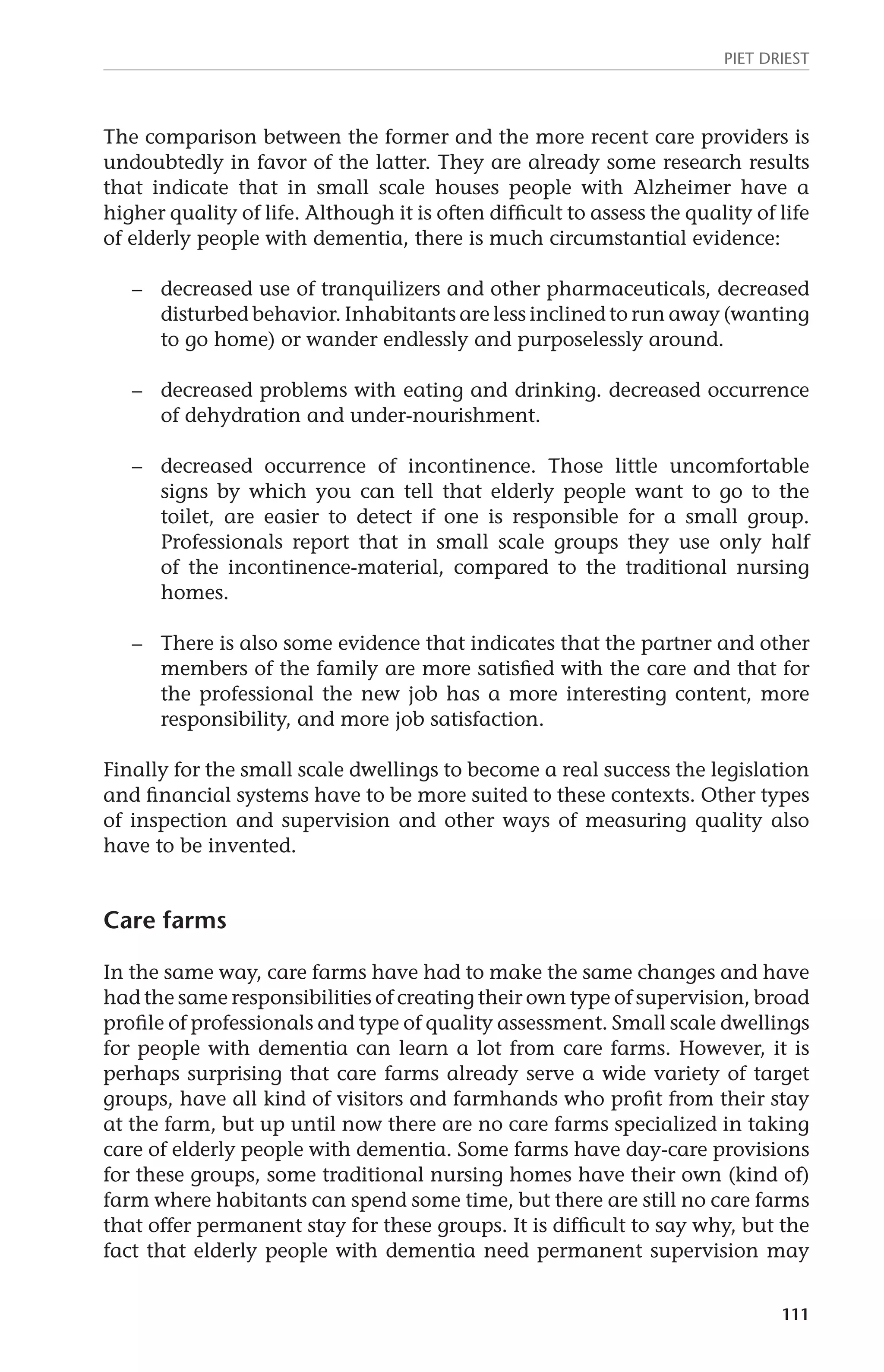 Piet Driest 
The comparison between the former and the more recent care providers is 
undoubtedly in favor of the latter. They are already some research results 
that indicate that in small scale houses people with Alzheimer have a 
higher quality of life. Although it is often difficult to assess the quality of life 
of elderly people with dementia, there is much circumstantial evidence: 
– decreased use of tranquilizers and other pharmaceuticals, decreased 
disturbed behavior. Inhabitants are less inclined to run away (wanting 
to go home) or wander endlessly and purposelessly around. 
– decreased problems with eating and drinking. decreased occurrence 
111 
of dehydration and under-nourishment. 
– decreased occurrence of incontinence. Those little uncomfortable 
signs by which you can tell that elderly people want to go to the 
toilet, are easier to detect if one is responsible for a small group. 
Professionals report that in small scale groups they use only half 
of the incontinence-material, compared to the traditional nursing 
homes. 
– There is also some evidence that indicates that the partner and other 
members of the family are more satisfied with the care and that for 
the professional the new job has a more interesting content, more 
responsibility, and more job satisfaction. 
Finally for the small scale dwellings to become a real success the legislation 
and financial systems have to be more suited to these contexts. Other types 
of inspection and supervision and other ways of measuring quality also 
have to be invented. 
Care farms 
In the same way, care farms have had to make the same changes and have 
had the same responsibilities of creating their own type of supervision, broad 
profile of professionals and type of quality assessment. Small scale dwellings 
for people with dementia can learn a lot from care farms. However, it is 
perhaps surprising that care farms already serve a wide variety of target 
groups, have all kind of visitors and farmhands who profit from their stay 
at the farm, but up until now there are no care farms specialized in taking 
care of elderly people with dementia. Some farms have day-care provisions 
for these groups, some traditional nursing homes have their own (kind of) 
farm where habitants can spend some time, but there are still no care farms 
that offer permanent stay for these groups. It is difficult to say why, but the 
fact that elderly people with dementia need permanent supervision may 
 