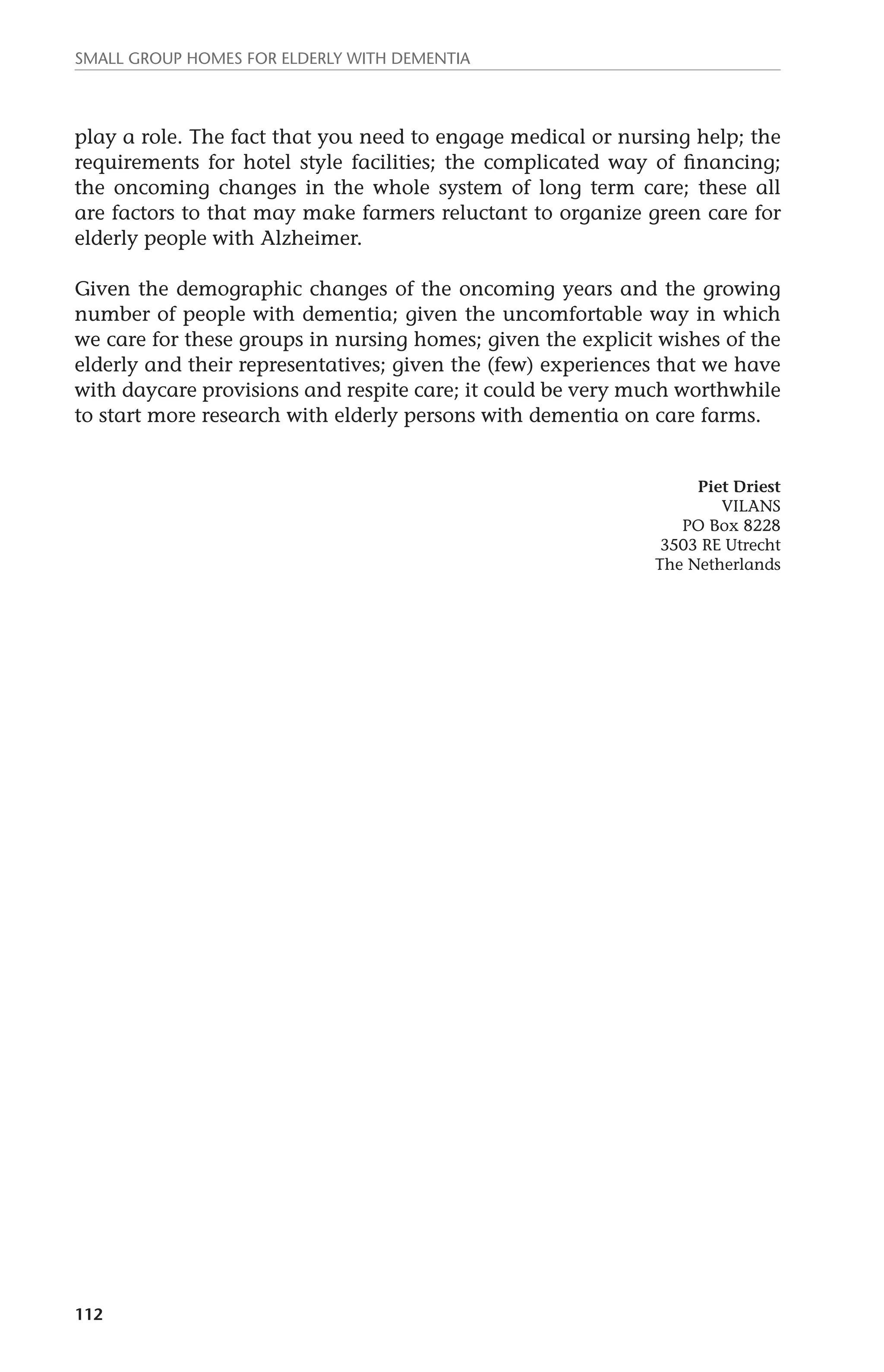 Small group homes for elderly with dementia 
play a role. The fact that you need to engage medical or nursing help; the 
requirements for hotel style facilities; the complicated way of financing; 
the oncoming changes in the whole system of long term care; these all 
are factors to that may make farmers reluctant to organize green care for 
elderly people with Alzheimer. 
Given the demographic changes of the oncoming years and the growing 
number of people with dementia; given the uncomfortable way in which 
we care for these groups in nursing homes; given the explicit wishes of the 
elderly and their representatives; given the (few) experiences that we have 
with daycare provisions and respite care; it could be very much worthwhile 
to start more research with elderly persons with dementia on care farms. 
112 
Piet Driest 
VILANS 
PO Box 8228 
3503 RE Utrecht 
The Netherlands 
 