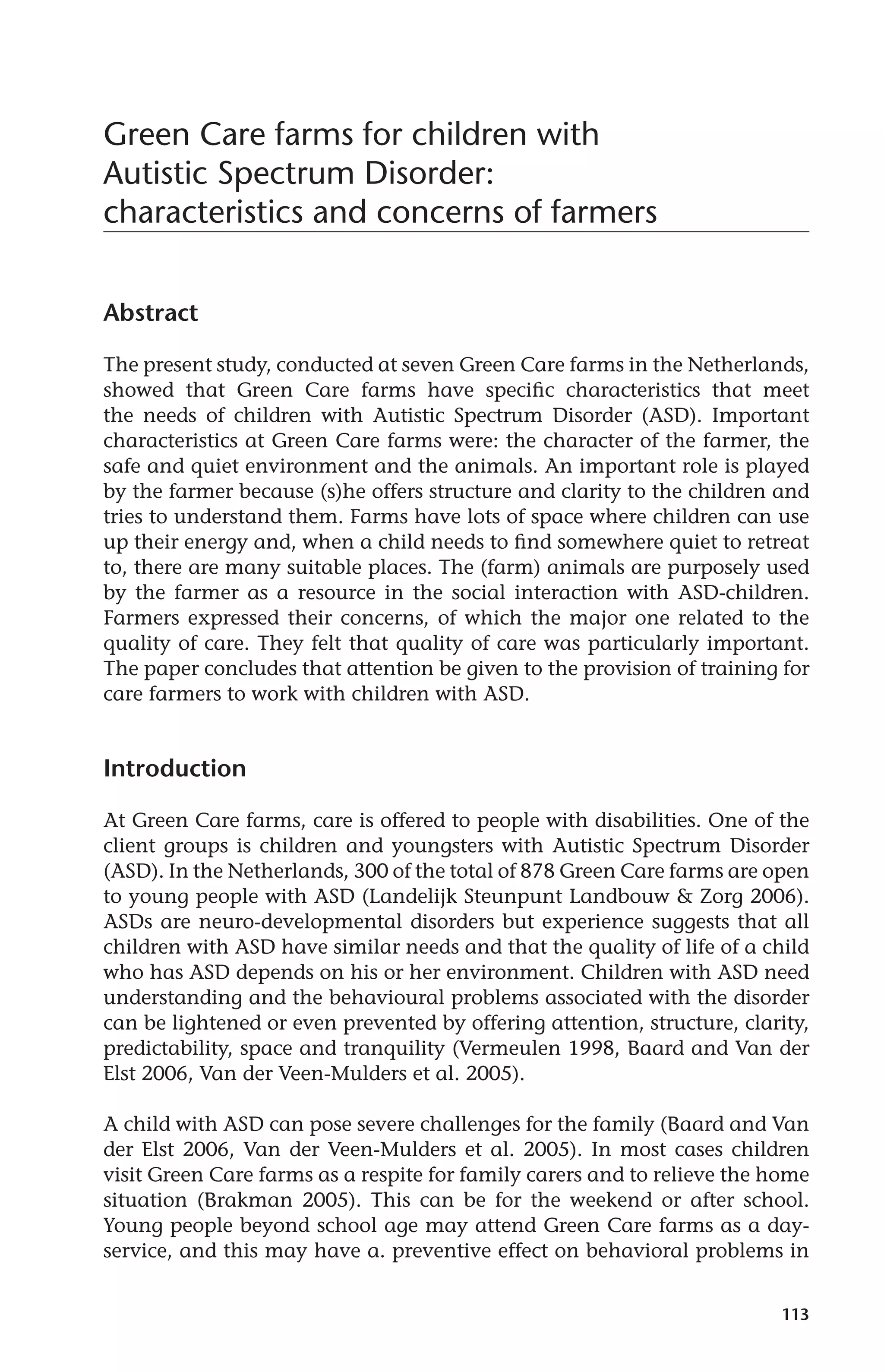 113 
Green Care farms for children with 
Autistic Spectrum Disorder: 
characteristics and concerns of farmers 
Abstract 
The present study, conducted at seven Green Care farms in the Netherlands, 
showed that Green Care farms have specific characteristics that meet 
the needs of children with Autistic Spectrum Disorder (ASD). Important 
characteristics at Green Care farms were: the character of the farmer, the 
safe and quiet environment and the animals. An important role is played 
by the farmer because (s)he offers structure and clarity to the children and 
tries to understand them. Farms have lots of space where children can use 
up their energy and, when a child needs to find somewhere quiet to retreat 
to, there are many suitable places. The (farm) animals are purposely used 
by the farmer as a resource in the social interaction with ASD-children. 
Farmers expressed their concerns, of which the major one related to the 
quality of care. They felt that quality of care was particularly important. 
The paper concludes that attention be given to the provision of training for 
care farmers to work with children with ASD. 
Introduction 
At Green Care farms, care is offered to people with disabilities. One of the 
client groups is children and youngsters with Autistic Spectrum Disorder 
(ASD). In the Netherlands, 300 of the total of 878 Green Care farms are open 
to young people with ASD (Landelijk Steunpunt Landbouw & Zorg 2006). 
ASDs are neuro-developmental disorders but experience suggests that all 
children with ASD have similar needs and that the quality of life of a child 
who has ASD depends on his or her environment. Children with ASD need 
understanding and the behavioural problems associated with the disorder 
can be lightened or even prevented by offering attention, structure, clarity, 
predictability, space and tranquility (Vermeulen 1998, Baard and Van der 
Elst 2006, Van der Veen-Mulders et al. 2005). 
A child with ASD can pose severe challenges for the family (Baard and Van 
der Elst 2006, Van der Veen-Mulders et al. 2005). In most cases children 
visit Green Care farms as a respite for family carers and to relieve the home 
situation (Brakman 2005). This can be for the weekend or after school. 
Young people beyond school age may attend Green Care farms as a day-service, 
and this may have a. preventive effect on behavioral problems in 
 