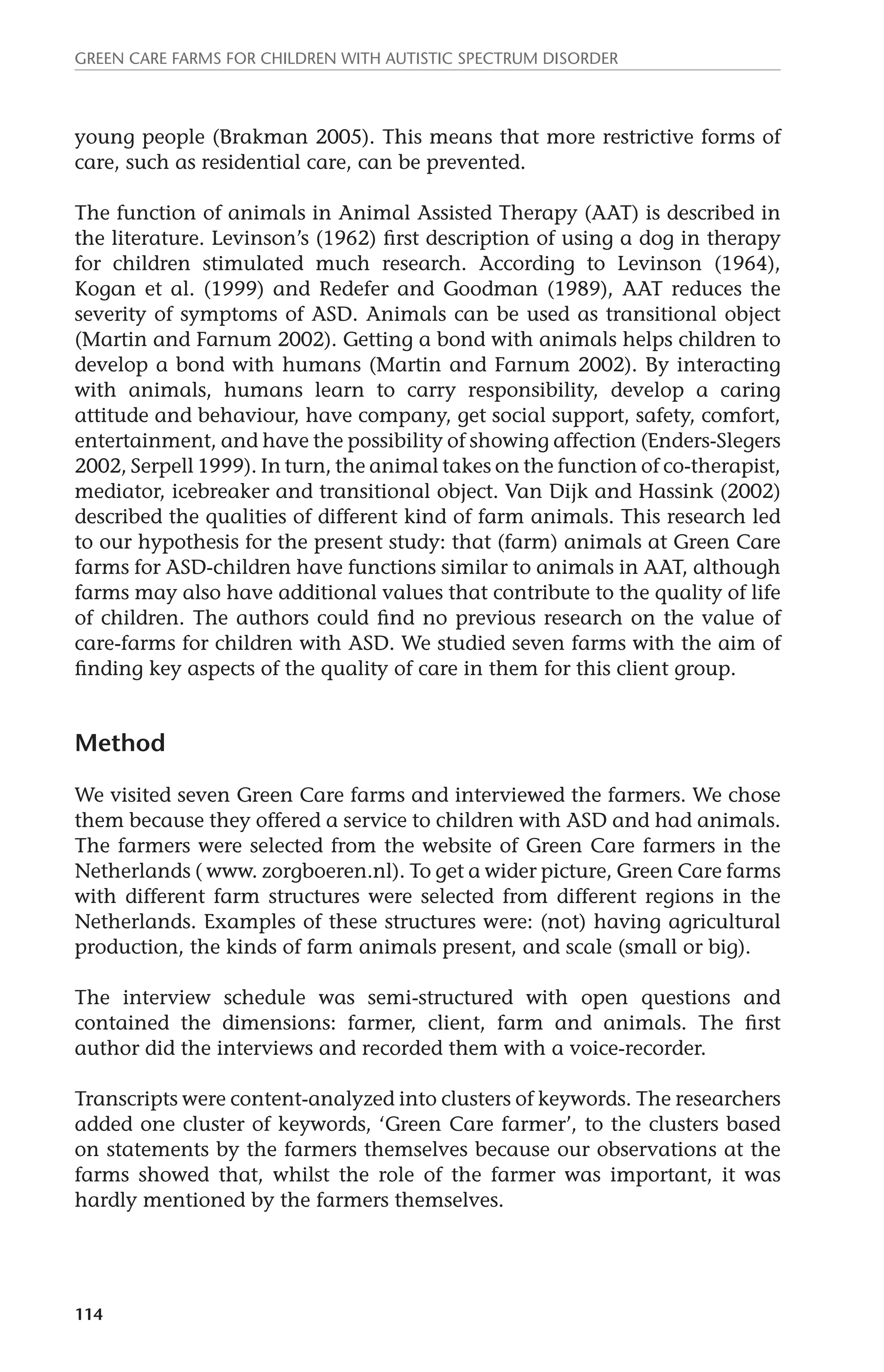Green Care farms for children with autistic spectrum disorder 
young people (Brakman 2005). This means that more restrictive forms of 
care, such as residential care, can be prevented. 
The function of animals in Animal Assisted Therapy (AAT) is described in 
the literature. Levinson’s (1962) first description of using a dog in therapy 
for children stimulated much research. According to Levinson (1964), 
Kogan et al. (1999) and Redefer and Goodman (1989), AAT reduces the 
severity of symptoms of ASD. Animals can be used as transitional object 
(Martin and Farnum 2002). Getting a bond with animals helps children to 
develop a bond with humans (Martin and Farnum 2002). By interacting 
with animals, humans learn to carry responsibility, develop a caring 
attitude and behaviour, have company, get social support, safety, comfort, 
entertainment, and have the possibility of showing affection (Enders-Slegers 
2002, Serpell 1999). In turn, the animal takes on the function of co-therapist, 
mediator, icebreaker and transitional object. Van Dijk and Hassink (2002) 
described the qualities of different kind of farm animals. This research led 
to our hypothesis for the present study: that (farm) animals at Green Care 
farms for ASD-children have functions similar to animals in AAT, although 
farms may also have additional values that contribute to the quality of life 
of children. The authors could find no previous research on the value of 
care-farms for children with ASD. We studied seven farms with the aim of 
finding key aspects of the quality of care in them for this client group. 
Method 
We visited seven Green Care farms and interviewed the farmers. We chose 
them because they offered a service to children with ASD and had animals. 
The farmers were selected from the website of Green Care farmers in the 
Netherlands ( www. zorgboeren.nl). To get a wider picture, Green Care farms 
with different farm structures were selected from different regions in the 
Netherlands. Examples of these structures were: (not) having agricultural 
production, the kinds of farm animals present, and scale (small or big). 
The interview schedule was semi-structured with open questions and 
contained the dimensions: farmer, client, farm and animals. The first 
author did the interviews and recorded them with a voice-recorder. 
Transcripts were content-analyzed into clusters of keywords. The researchers 
added one cluster of keywords, ‘Green Care farmer’, to the clusters based 
on statements by the farmers themselves because our observations at the 
farms showed that, whilst the role of the farmer was important, it was 
hardly mentioned by the farmers themselves. 
114 
 