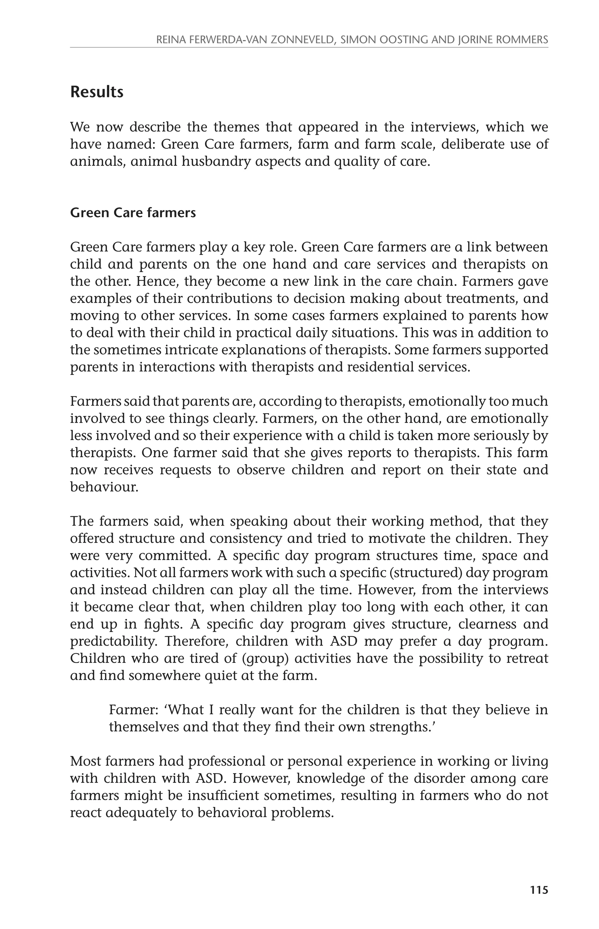 Reina Ferwerda-van Zonneveld, Simon Oosting and Jorine Rommers 
115 
Results 
We now describe the themes that appeared in the interviews, which we 
have named: Green Care farmers, farm and farm scale, deliberate use of 
animals, animal husbandry aspects and quality of care. 
Green Care farmers 
Green Care farmers play a key role. Green Care farmers are a link between 
child and parents on the one hand and care services and therapists on 
the other. Hence, they become a new link in the care chain. Farmers gave 
examples of their contributions to decision making about treatments, and 
moving to other services. In some cases farmers explained to parents how 
to deal with their child in practical daily situations. This was in addition to 
the sometimes intricate explanations of therapists. Some farmers supported 
parents in interactions with therapists and residential services. 
Farmers said that parents are, according to therapists, emotionally too much 
involved to see things clearly. Farmers, on the other hand, are emotionally 
less involved and so their experience with a child is taken more seriously by 
therapists. One farmer said that she gives reports to therapists. This farm 
now receives requests to observe children and report on their state and 
behaviour. 
The farmers said, when speaking about their working method, that they 
offered structure and consistency and tried to motivate the children. They 
were very committed. A specific day program structures time, space and 
activities. Not all farmers work with such a specific (structured) day program 
and instead children can play all the time. However, from the interviews 
it became clear that, when children play too long with each other, it can 
end up in fights. A specific day program gives structure, clearness and 
predictability. Therefore, children with ASD may prefer a day program. 
Children who are tired of (group) activities have the possibility to retreat 
and find somewhere quiet at the farm. 
Farmer: ‘What I really want for the children is that they believe in 
themselves and that they find their own strengths.’ 
Most farmers had professional or personal experience in working or living 
with children with ASD. However, knowledge of the disorder among care 
farmers might be insufficient sometimes, resulting in farmers who do not 
react adequately to behavioral problems. 
 
