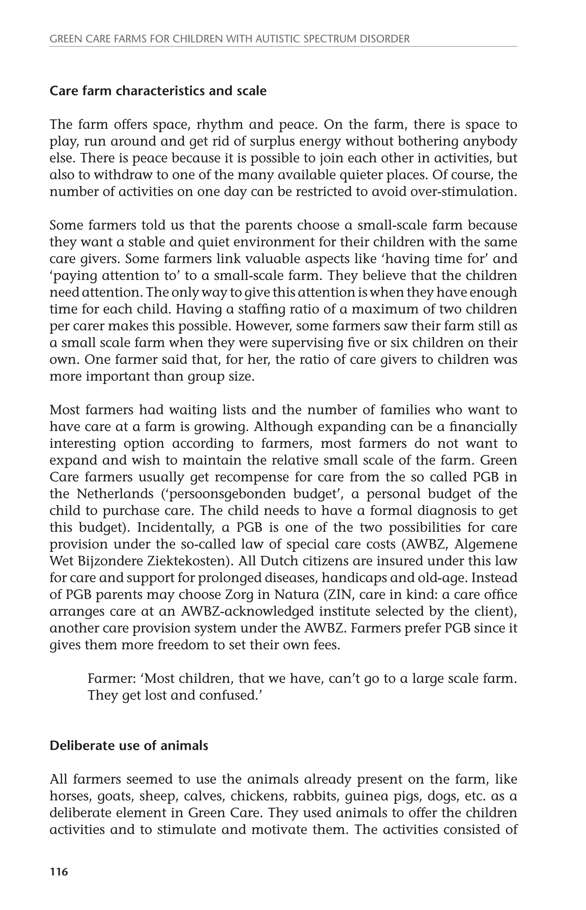 Green Care farms for children with autistic spectrum disorder 
Care farm characteristics and scale 
The farm offers space, rhythm and peace. On the farm, there is space to 
play, run around and get rid of surplus energy without bothering anybody 
else. There is peace because it is possible to join each other in activities, but 
also to withdraw to one of the many available quieter places. Of course, the 
number of activities on one day can be restricted to avoid over-stimulation. 
Some farmers told us that the parents choose a small-scale farm because 
they want a stable and quiet environment for their children with the same 
care givers. Some farmers link valuable aspects like ‘having time for’ and 
‘paying attention to’ to a small-scale farm. They believe that the children 
need attention. The only way to give this attention is when they have enough 
time for each child. Having a staffing ratio of a maximum of two children 
per carer makes this possible. However, some farmers saw their farm still as 
a small scale farm when they were supervising five or six children on their 
own. One farmer said that, for her, the ratio of care givers to children was 
more important than group size. 
Most farmers had waiting lists and the number of families who want to 
have care at a farm is growing. Although expanding can be a financially 
interesting option according to farmers, most farmers do not want to 
expand and wish to maintain the relative small scale of the farm. Green 
Care farmers usually get recompense for care from the so called PGB in 
the Netherlands (‘persoonsgebonden budget’, a personal budget of the 
child to purchase care. The child needs to have a formal diagnosis to get 
this budget). Incidentally, a PGB is one of the two possibilities for care 
provision under the so-called law of special care costs (AWBZ, Algemene 
Wet Bijzondere Ziektekosten). All Dutch citizens are insured under this law 
for care and support for prolonged diseases, handicaps and old-age. Instead 
of PGB parents may choose Zorg in Natura (ZIN, care in kind: a care office 
arranges care at an AWBZ-acknowledged institute selected by the client), 
another care provision system under the AWBZ. Farmers prefer PGB since it 
gives them more freedom to set their own fees. 
116 
Farmer: ‘Most children, that we have, can’t go to a large scale farm. 
They get lost and confused.’ 
Deliberate use of animals 
All farmers seemed to use the animals already present on the farm, like 
horses, goats, sheep, calves, chickens, rabbits, guinea pigs, dogs, etc. as a 
deliberate element in Green Care. They used animals to offer the children 
activities and to stimulate and motivate them. The activities consisted of 
 
