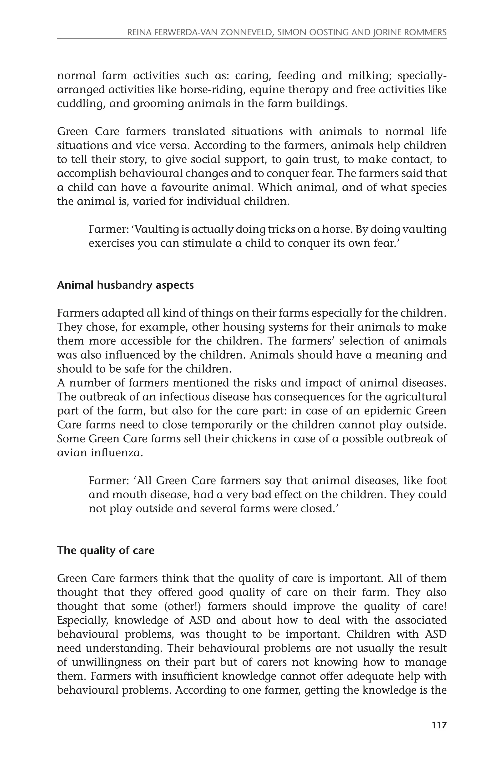 Reina Ferwerda-van Zonneveld, Simon Oosting and Jorine Rommers 
normal farm activities such as: caring, feeding and milking; specially-arranged 
activities like horse-riding, equine therapy and free activities like 
117 
cuddling, and grooming animals in the farm buildings. 
Green Care farmers translated situations with animals to normal life 
situations and vice versa. According to the farmers, animals help children 
to tell their story, to give social support, to gain trust, to make contact, to 
accomplish behavioural changes and to conquer fear. The farmers said that 
a child can have a favourite animal. Which animal, and of what species 
the animal is, varied for individual children. 
Farmer: ‘Vaulting is actually doing tricks on a horse. By doing vaulting 
exercises you can stimulate a child to conquer its own fear.’ 
Animal husbandry aspects 
Farmers adapted all kind of things on their farms especially for the children. 
They chose, for example, other housing systems for their animals to make 
them more accessible for the children. The farmers’ selection of animals 
was also influenced by the children. Animals should have a meaning and 
should to be safe for the children. 
A number of farmers mentioned the risks and impact of animal diseases. 
The outbreak of an infectious disease has consequences for the agricultural 
part of the farm, but also for the care part: in case of an epidemic Green 
Care farms need to close temporarily or the children cannot play outside. 
Some Green Care farms sell their chickens in case of a possible outbreak of 
avian influenza. 
Farmer: ‘All Green Care farmers say that animal diseases, like foot 
and mouth disease, had a very bad effect on the children. They could 
not play outside and several farms were closed.’ 
The quality of care 
Green Care farmers think that the quality of care is important. All of them 
thought that they offered good quality of care on their farm. They also 
thought that some (other!) farmers should improve the quality of care! 
Especially, knowledge of ASD and about how to deal with the associated 
behavioural problems, was thought to be important. Children with ASD 
need understanding. Their behavioural problems are not usually the result 
of unwillingness on their part but of carers not knowing how to manage 
them. Farmers with insufficient knowledge cannot offer adequate help with 
behavioural problems. According to one farmer, getting the knowledge is the 
 