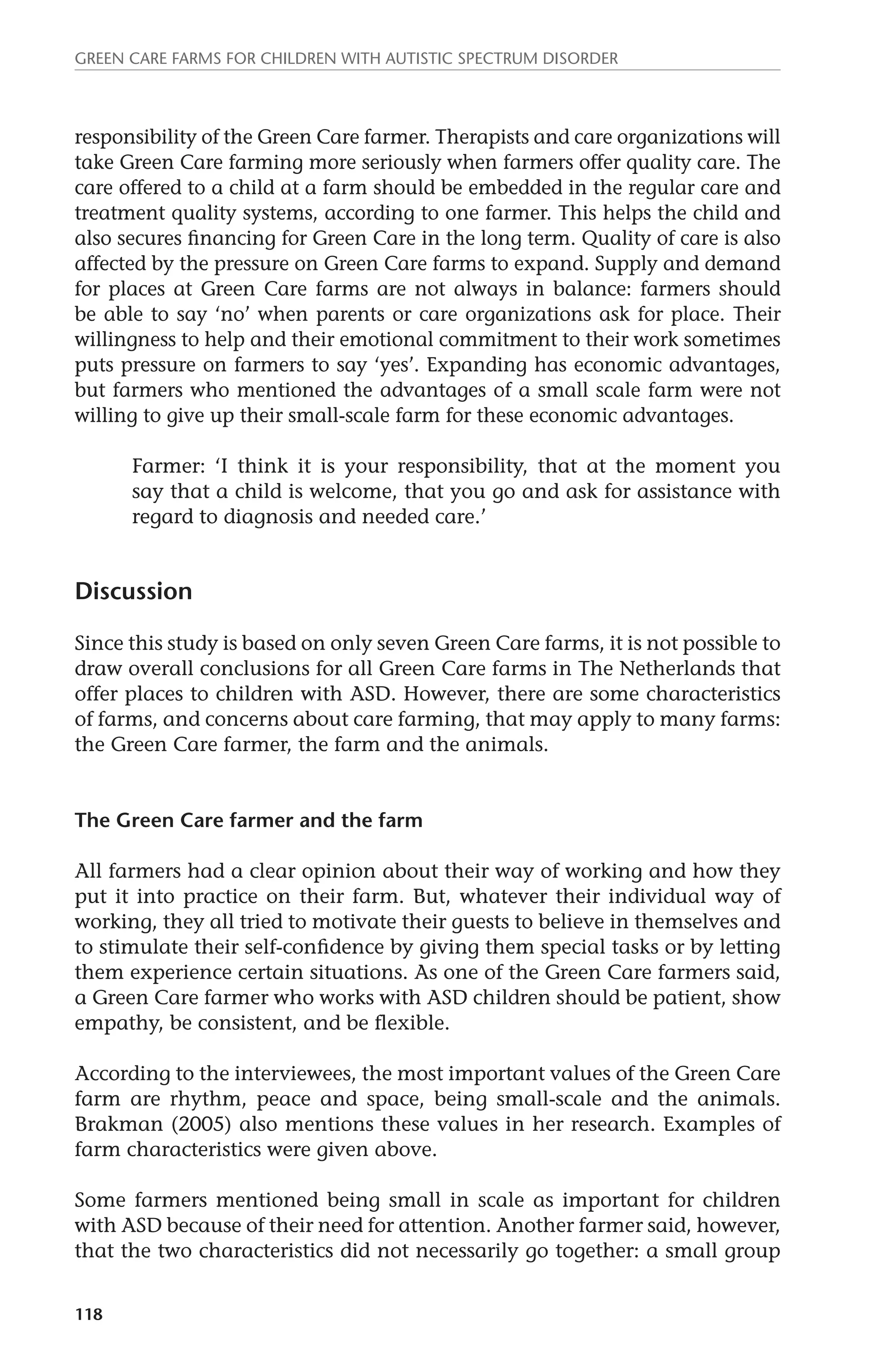 Green Care farms for children with autistic spectrum disorder 
responsibility of the Green Care farmer. Therapists and care organizations will 
take Green Care farming more seriously when farmers offer quality care. The 
care offered to a child at a farm should be embedded in the regular care and 
treatment quality systems, according to one farmer. This helps the child and 
also secures financing for Green Care in the long term. Quality of care is also 
affected by the pressure on Green Care farms to expand. Supply and demand 
for places at Green Care farms are not always in balance: farmers should 
be able to say ‘no’ when parents or care organizations ask for place. Their 
willingness to help and their emotional commitment to their work sometimes 
puts pressure on farmers to say ‘yes’. Expanding has economic advantages, 
but farmers who mentioned the advantages of a small scale farm were not 
willing to give up their small-scale farm for these economic advantages. 
118 
Farmer: ‘I think it is your responsibility, that at the moment you 
say that a child is welcome, that you go and ask for assistance with 
regard to diagnosis and needed care.’ 
Discussion 
Since this study is based on only seven Green Care farms, it is not possible to 
draw overall conclusions for all Green Care farms in The Netherlands that 
offer places to children with ASD. However, there are some characteristics 
of farms, and concerns about care farming, that may apply to many farms: 
the Green Care farmer, the farm and the animals. 
The Green Care farmer and the farm 
All farmers had a clear opinion about their way of working and how they 
put it into practice on their farm. But, whatever their individual way of 
working, they all tried to motivate their guests to believe in themselves and 
to stimulate their self-confidence by giving them special tasks or by letting 
them experience certain situations. As one of the Green Care farmers said, 
a Green Care farmer who works with ASD children should be patient, show 
empathy, be consistent, and be flexible. 
According to the interviewees, the most important values of the Green Care 
farm are rhythm, peace and space, being small-scale and the animals. 
Brakman (2005) also mentions these values in her research. Examples of 
farm characteristics were given above. 
Some farmers mentioned being small in scale as important for children 
with ASD because of their need for attention. Another farmer said, however, 
that the two characteristics did not necessarily go together: a small group 
 