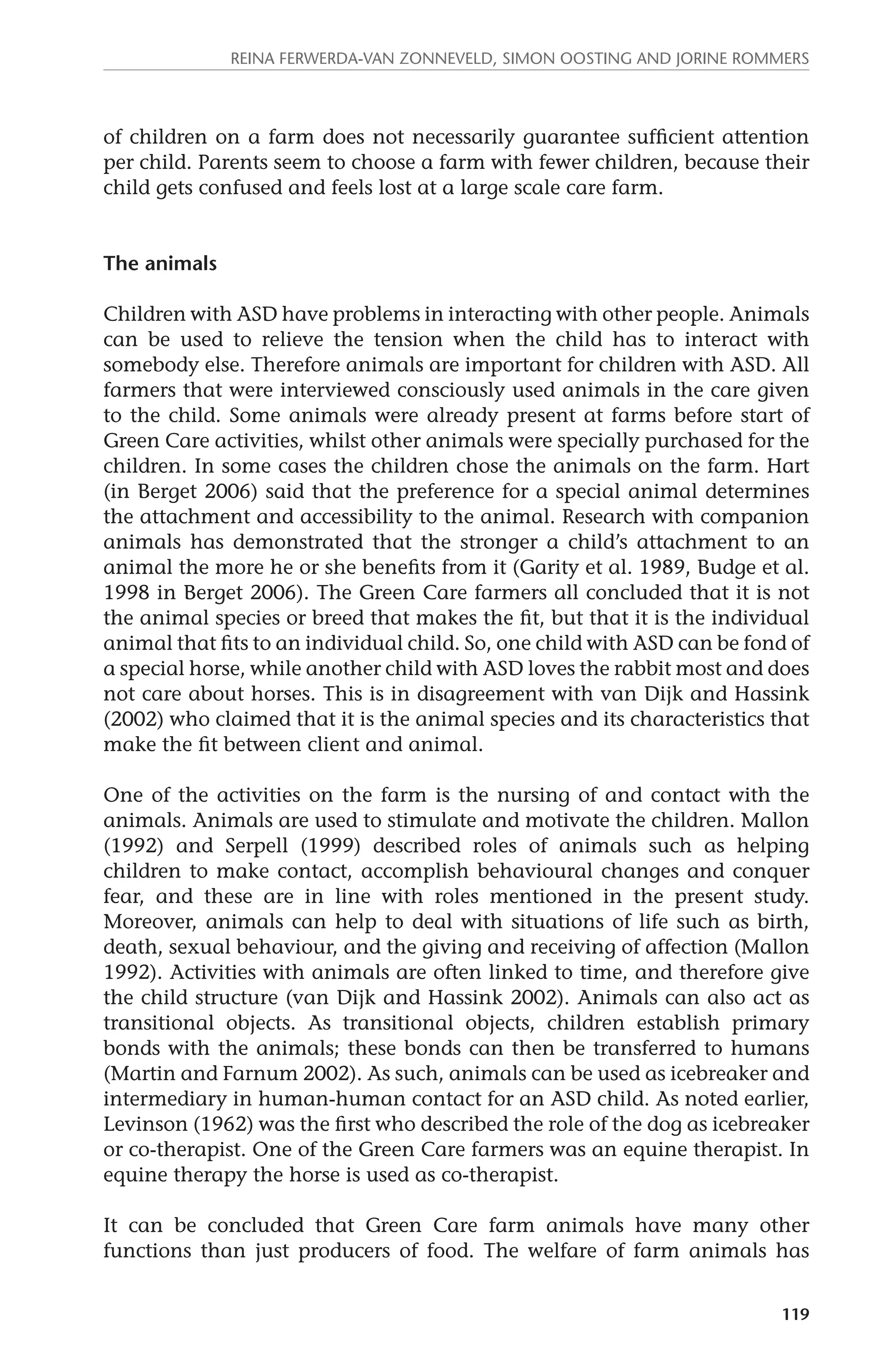 Reina Ferwerda-van Zonneveld, Simon Oosting and Jorine Rommers 
of children on a farm does not necessarily guarantee sufficient attention 
per child. Parents seem to choose a farm with fewer children, because their 
child gets confused and feels lost at a large scale care farm. 
119 
The animals 
Children with ASD have problems in interacting with other people. Animals 
can be used to relieve the tension when the child has to interact with 
somebody else. Therefore animals are important for children with ASD. All 
farmers that were interviewed consciously used animals in the care given 
to the child. Some animals were already present at farms before start of 
Green Care activities, whilst other animals were specially purchased for the 
children. In some cases the children chose the animals on the farm. Hart 
(in Berget 2006) said that the preference for a special animal determines 
the attachment and accessibility to the animal. Research with companion 
animals has demonstrated that the stronger a child’s attachment to an 
animal the more he or she benefits from it (Garity et al. 1989, Budge et al. 
1998 in Berget 2006). The Green Care farmers all concluded that it is not 
the animal species or breed that makes the fit, but that it is the individual 
animal that fits to an individual child. So, one child with ASD can be fond of 
a special horse, while another child with ASD loves the rabbit most and does 
not care about horses. This is in disagreement with van Dijk and Hassink 
(2002) who claimed that it is the animal species and its characteristics that 
make the fit between client and animal. 
One of the activities on the farm is the nursing of and contact with the 
animals. Animals are used to stimulate and motivate the children. Mallon 
(1992) and Serpell (1999) described roles of animals such as helping 
children to make contact, accomplish behavioural changes and conquer 
fear, and these are in line with roles mentioned in the present study. 
Moreover, animals can help to deal with situations of life such as birth, 
death, sexual behaviour, and the giving and receiving of affection (Mallon 
1992). Activities with animals are often linked to time, and therefore give 
the child structure (van Dijk and Hassink 2002). Animals can also act as 
transitional objects. As transitional objects, children establish primary 
bonds with the animals; these bonds can then be transferred to humans 
(Martin and Farnum 2002). As such, animals can be used as icebreaker and 
intermediary in human-human contact for an ASD child. As noted earlier, 
Levinson (1962) was the first who described the role of the dog as icebreaker 
or co-therapist. One of the Green Care farmers was an equine therapist. In 
equine therapy the horse is used as co-therapist. 
It can be concluded that Green Care farm animals have many other 
functions than just producers of food. The welfare of farm animals has 
 