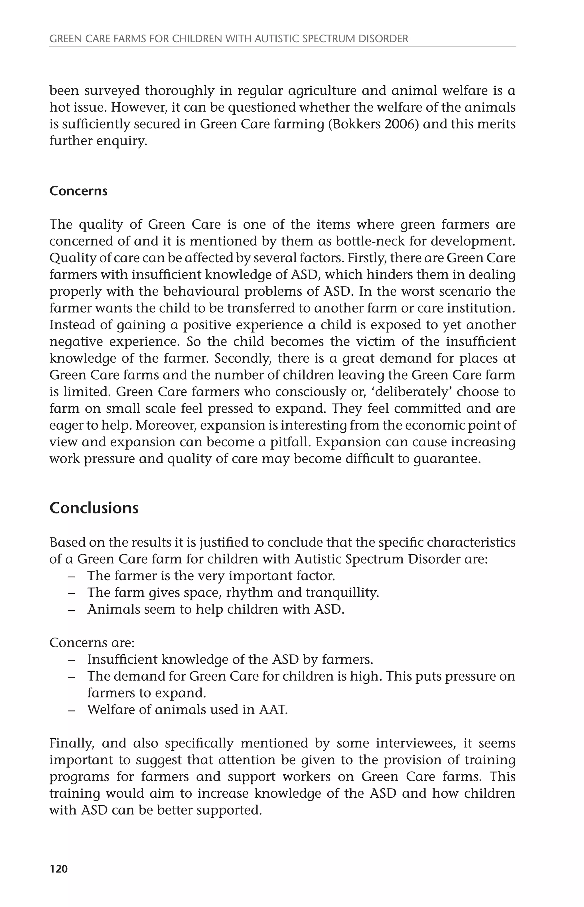Green Care farms for children with autistic spectrum disorder 
been surveyed thoroughly in regular agriculture and animal welfare is a 
hot issue. However, it can be questioned whether the welfare of the animals 
is sufficiently secured in Green Care farming (Bokkers 2006) and this merits 
further enquiry. 
Concerns 
The quality of Green Care is one of the items where green farmers are 
concerned of and it is mentioned by them as bottle-neck for development. 
Quality of care can be affected by several factors. Firstly, there are Green Care 
farmers with insufficient knowledge of ASD, which hinders them in dealing 
properly with the behavioural problems of ASD. In the worst scenario the 
farmer wants the child to be transferred to another farm or care institution. 
Instead of gaining a positive experience a child is exposed to yet another 
negative experience. So the child becomes the victim of the insufficient 
knowledge of the farmer. Secondly, there is a great demand for places at 
Green Care farms and the number of children leaving the Green Care farm 
is limited. Green Care farmers who consciously or, ‘deliberately’ choose to 
farm on small scale feel pressed to expand. They feel committed and are 
eager to help. Moreover, expansion is interesting from the economic point of 
view and expansion can become a pitfall. Expansion can cause increasing 
work pressure and quality of care may become difficult to guarantee. 
Conclusions 
Based on the results it is justified to conclude that the specific characteristics 
of a Green Care farm for children with Autistic Spectrum Disorder are: 
120 
– The farmer is the very important factor. 
– The farm gives space, rhythm and tranquillity. 
– Animals seem to help children with ASD. 
Concerns are: 
– Insufficient knowledge of the ASD by farmers. 
– The demand for Green Care for children is high. This puts pressure on 
farmers to expand. 
– Welfare of animals used in AAT. 
Finally, and also specifically mentioned by some interviewees, it seems 
important to suggest that attention be given to the provision of training 
programs for farmers and support workers on Green Care farms. This 
training would aim to increase knowledge of the ASD and how children 
with ASD can be better supported. 
 