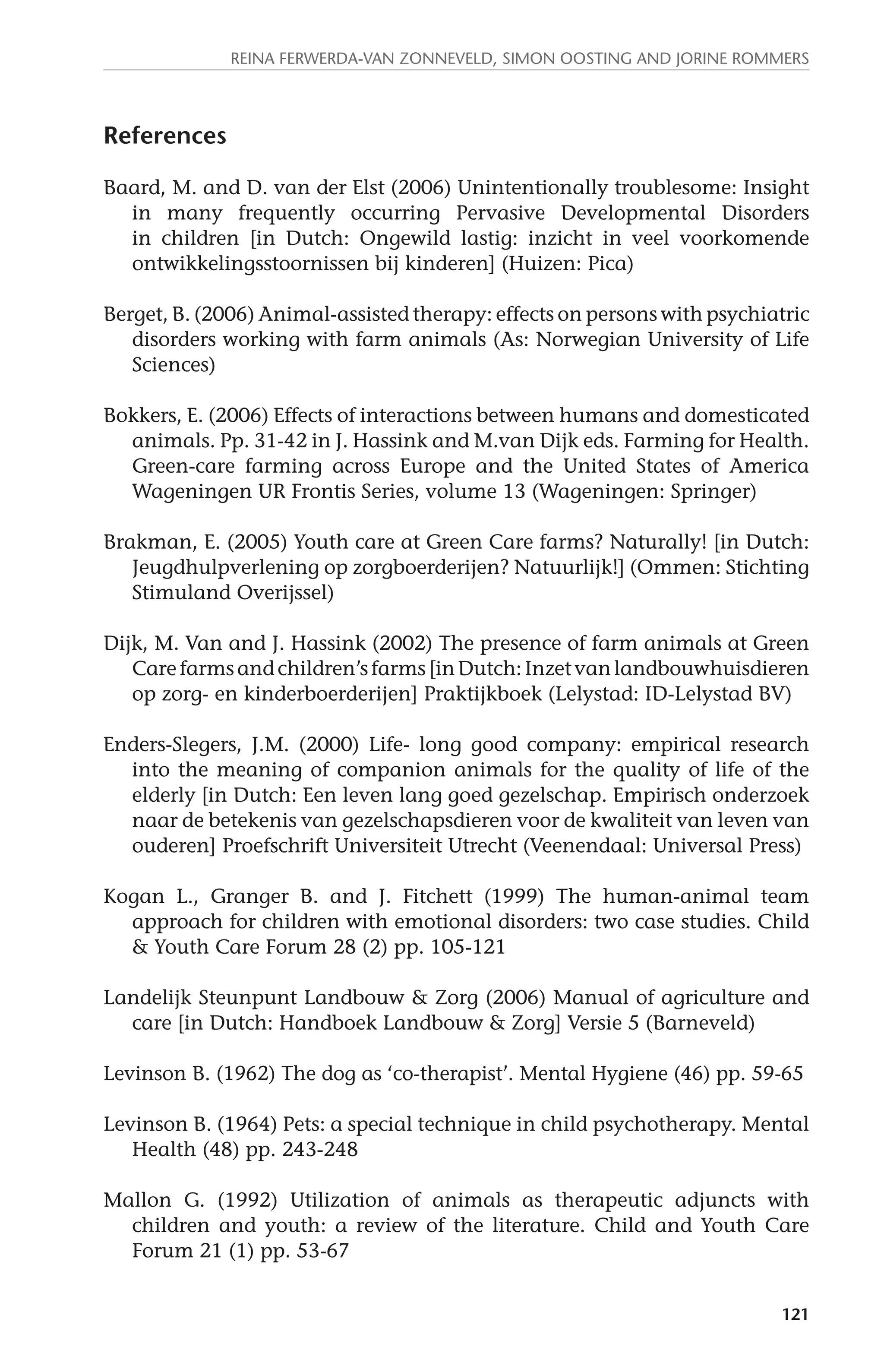 Reina Ferwerda-van Zonneveld, Simon Oosting and Jorine Rommers 
121 
References 
Baard, M. and D. van der Elst (2006) Unintentionally troublesome: Insight 
in many frequently occurring Pervasive Developmental Disorders 
in children [in Dutch: Ongewild lastig: inzicht in veel voorkomende 
ontwikkelingsstoornissen bij kinderen] (Huizen: Pica) 
Berget, B. (2006) Animal-assisted therapy: effects on persons with psychiatric 
disorders working with farm animals (As: Norwegian University of Life 
Sciences) 
Bokkers, E. (2006) Effects of interactions between humans and domesticated 
animals. Pp. 31-42 in J. Hassink and M.van Dijk eds. Farming for Health. 
Green-care farming across Europe and the United States of America 
Wageningen UR Frontis Series, volume 13 (Wageningen: Springer) 
Brakman, E. (2005) Youth care at Green Care farms? Naturally! [in Dutch: 
Jeugdhulpverlening op zorgboerderijen? Natuurlijk!] (Ommen: Stichting 
Stimuland Overijssel) 
Dijk, M. Van and J. Hassink (2002) The presence of farm animals at Green 
Care farms and children’s farms [in Dutch: Inzet van landbouwhuisdieren 
op zorg- en kinderboerderijen] Praktijkboek (Lelystad: ID-Lelystad BV) 
Enders-Slegers, J.M. (2000) Life- long good company: empirical research 
into the meaning of companion animals for the quality of life of the 
elderly [in Dutch: Een leven lang goed gezelschap. Empirisch onderzoek 
naar de betekenis van gezelschapsdieren voor de kwaliteit van leven van 
ouderen] Proefschrift Universiteit Utrecht (Veenendaal: Universal Press) 
Kogan L., Granger B. and J. Fitchett (1999) The human-animal team 
approach for children with emotional disorders: two case studies. Child 
& Youth Care Forum 28 (2) pp. 105-121 
Landelijk Steunpunt Landbouw & Zorg (2006) Manual of agriculture and 
care [in Dutch: Handboek Landbouw & Zorg] Versie 5 (Barneveld) 
Levinson B. (1962) The dog as ‘co-therapist’. Mental Hygiene (46) pp. 59-65 
Levinson B. (1964) Pets: a special technique in child psychotherapy. Mental 
Health (48) pp. 243-248 
Mallon G. (1992) Utilization of animals as therapeutic adjuncts with 
children and youth: a review of the literature. Child and Youth Care 
Forum 21 (1) pp. 53-67 
 