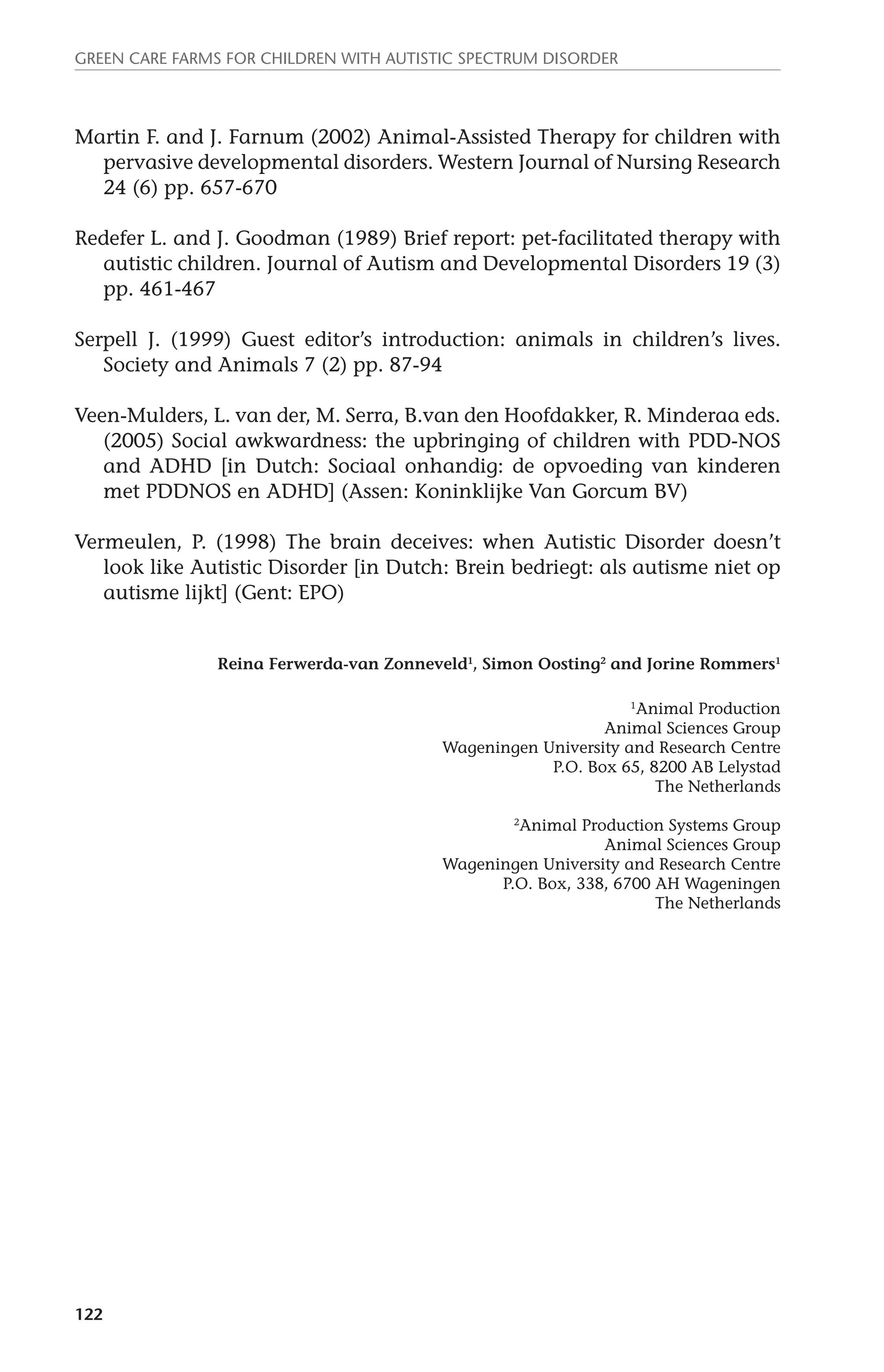 Green Care farms for children with autistic spectrum disorder 
Martin F. and J. Farnum (2002) Animal-Assisted Therapy for children with 
122 
pervasive developmental disorders. Western Journal of Nursing Research 
24 (6) pp. 657-670 
Redefer L. and J. Goodman (1989) Brief report: pet-facilitated therapy with 
autistic children. Journal of Autism and Developmental Disorders 19 (3) 
pp. 461-467 
Serpell J. (1999) Guest editor’s introduction: animals in children’s lives. 
Society and Animals 7 (2) pp. 87-94 
Veen-Mulders, L. van der, M. Serra, B.van den Hoofdakker, R. Minderaa eds. 
(2005) Social awkwardness: the upbringing of children with PDD-NOS 
and ADHD [in Dutch: Sociaal onhandig: de opvoeding van kinderen 
met PDDNOS en ADHD] (Assen: Koninklijke Van Gorcum BV) 
Vermeulen, P. (1998) The brain deceives: when Autistic Disorder doesn’t 
look like Autistic Disorder [in Dutch: Brein bedriegt: als autisme niet op 
autisme lijkt] (Gent: EPO) 
Reina Ferwerda-van Zonneveld1, Simon Oosting2 and Jorine Rommers1 
1Animal Production 
Animal Sciences Group 
Wageningen University and Research Centre 
P.O. Box 65, 8200 AB Lelystad 
The Netherlands 
2Animal Production Systems Group 
Animal Sciences Group 
Wageningen University and Research Centre 
P.O. Box, 338, 6700 AH Wageningen 
The Netherlands 
 