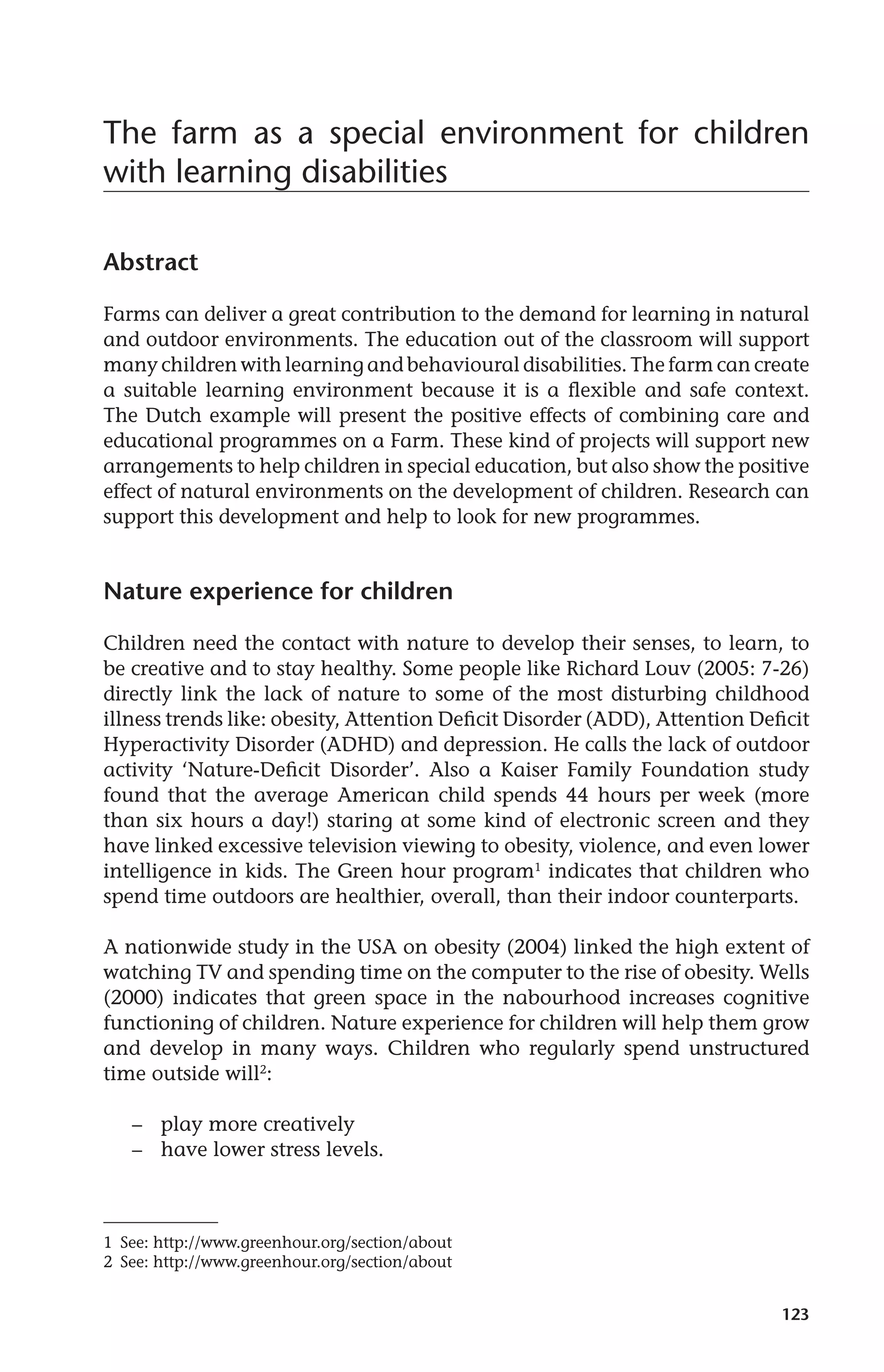 The farm as a special environment for children 
with learning disabilities 
123 
Abstract 
Farms can deliver a great contribution to the demand for learning in natural 
and outdoor environments. The education out of the classroom will support 
many children with learning and behavioural disabilities. The farm can create 
a suitable learning environment because it is a flexible and safe context. 
The Dutch example will present the positive effects of combining care and 
educational programmes on a Farm. These kind of projects will support new 
arrangements to help children in special education, but also show the positive 
effect of natural environments on the development of children. Research can 
support this development and help to look for new programmes. 
Nature experience for children 
Children need the contact with nature to develop their senses, to learn, to 
be creative and to stay healthy. Some people like Richard Louv (2005: 7-26) 
directly link the lack of nature to some of the most disturbing childhood 
illness trends like: obesity, Attention Deficit Disorder (ADD), Attention Deficit 
Hyperactivity Disorder (ADHD) and depression. He calls the lack of outdoor 
activity ‘Nature-Deficit Disorder’. Also a Kaiser Family Foundation study 
found that the average American child spends 44 hours per week (more 
than six hours a day!) staring at some kind of electronic screen and they 
have linked excessive television viewing to obesity, violence, and even lower 
intelligence in kids. The Green hour program1 indicates that children who 
spend time outdoors are healthier, overall, than their indoor counterparts. 
A nationwide study in the USA on obesity (2004) linked the high extent of 
watching TV and spending time on the computer to the rise of obesity. Wells 
(2000) indicates that green space in the nabourhood increases cognitive 
functioning of children. Nature experience for children will help them grow 
and develop in many ways. Children who regularly spend unstructured 
time outside will2: 
– play more creatively 
– have lower stress levels. 
1 See: http://www.greenhour.org/section/about 
2 See: http://www.greenhour.org/section/about 
 