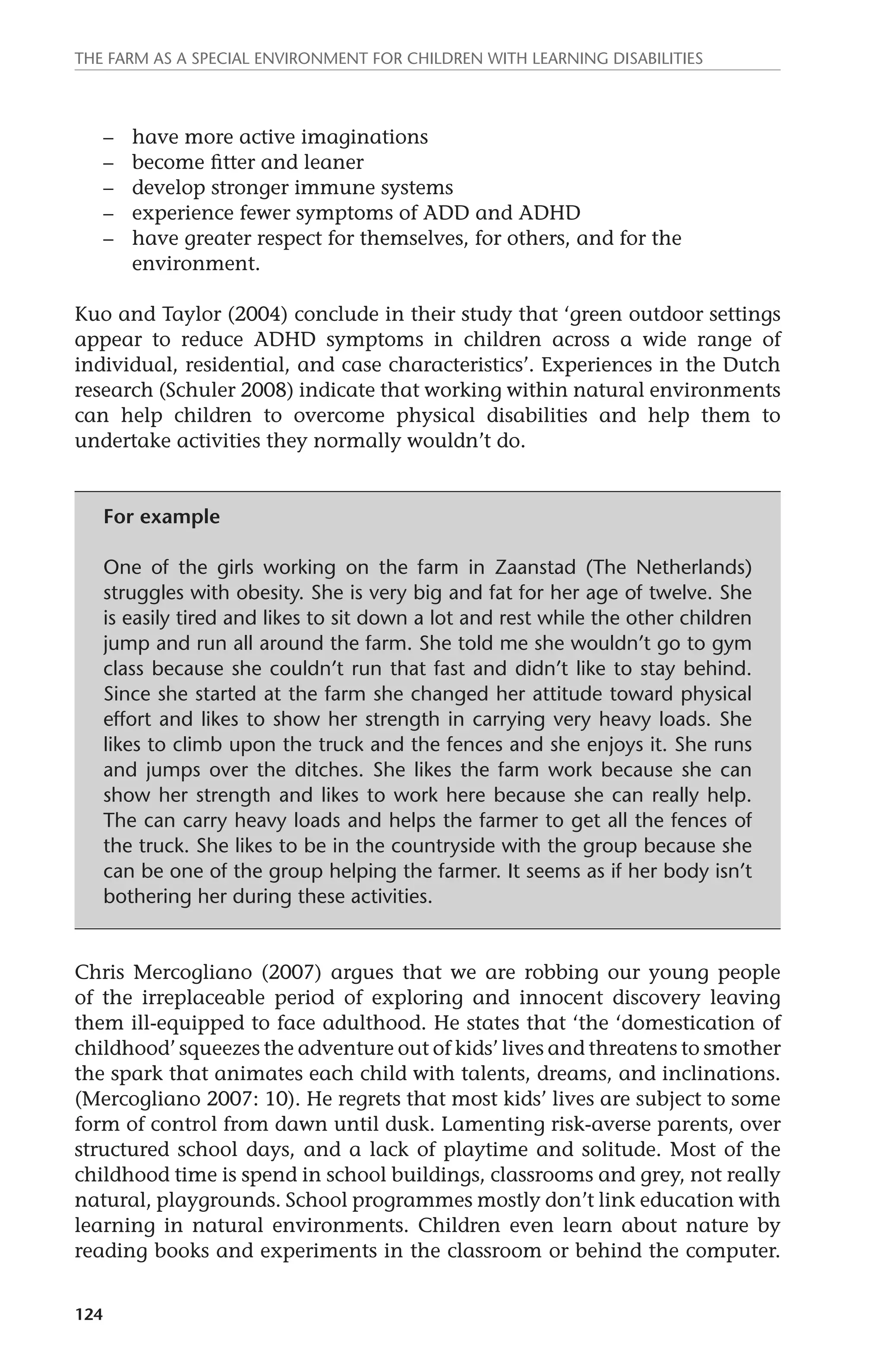 The farm as a special environment for children with learning disabilities 
124 
– have more active imaginations 
– become fitter and leaner 
– develop stronger immune systems 
– experience fewer symptoms of ADD and ADHD 
– have greater respect for themselves, for others, and for the 
environment. 
Kuo and Taylor (2004) conclude in their study that ‘green outdoor settings 
appear to reduce ADHD symptoms in children across a wide range of 
individual, residential, and case characteristics’. Experiences in the Dutch 
research (Schuler 2008) indicate that working within natural environments 
can help children to overcome physical disabilities and help them to 
undertake activities they normally wouldn’t do. 
For example 
One of the girls working on the farm in Zaanstad (The Netherlands) 
struggles with obesity. She is very big and fat for her age of twelve. She 
is easily tired and likes to sit down a lot and rest while the other children 
jump and run all around the farm. She told me she wouldn’t go to gym 
class because she couldn’t run that fast and didn’t like to stay behind. 
Since she started at the farm she changed her attitude toward physical 
effort and likes to show her strength in carrying very heavy loads. She 
likes to climb upon the truck and the fences and she enjoys it. She runs 
and jumps over the ditches. She likes the farm work because she can 
show her strength and likes to work here because she can really help. 
The can carry heavy loads and helps the farmer to get all the fences of 
the truck. She likes to be in the countryside with the group because she 
can be one of the group helping the farmer. It seems as if her body isn’t 
bothering her during these activities. 
Chris Mercogliano (2007) argues that we are robbing our young people 
of the irreplaceable period of exploring and innocent discovery leaving 
them ill-equipped to face adulthood. He states that ‘the ‘domestication of 
childhood’ squeezes the adventure out of kids’ lives and threatens to smother 
the spark that animates each child with talents, dreams, and inclinations. 
(Mercogliano 2007: 10). He regrets that most kids’ lives are subject to some 
form of control from dawn until dusk. Lamenting risk-averse parents, over 
structured school days, and a lack of playtime and solitude. Most of the 
childhood time is spend in school buildings, classrooms and grey, not really 
natural, playgrounds. School programmes mostly don’t link education with 
learning in natural environments. Children even learn about nature by 
reading books and experiments in the classroom or behind the computer. 
 