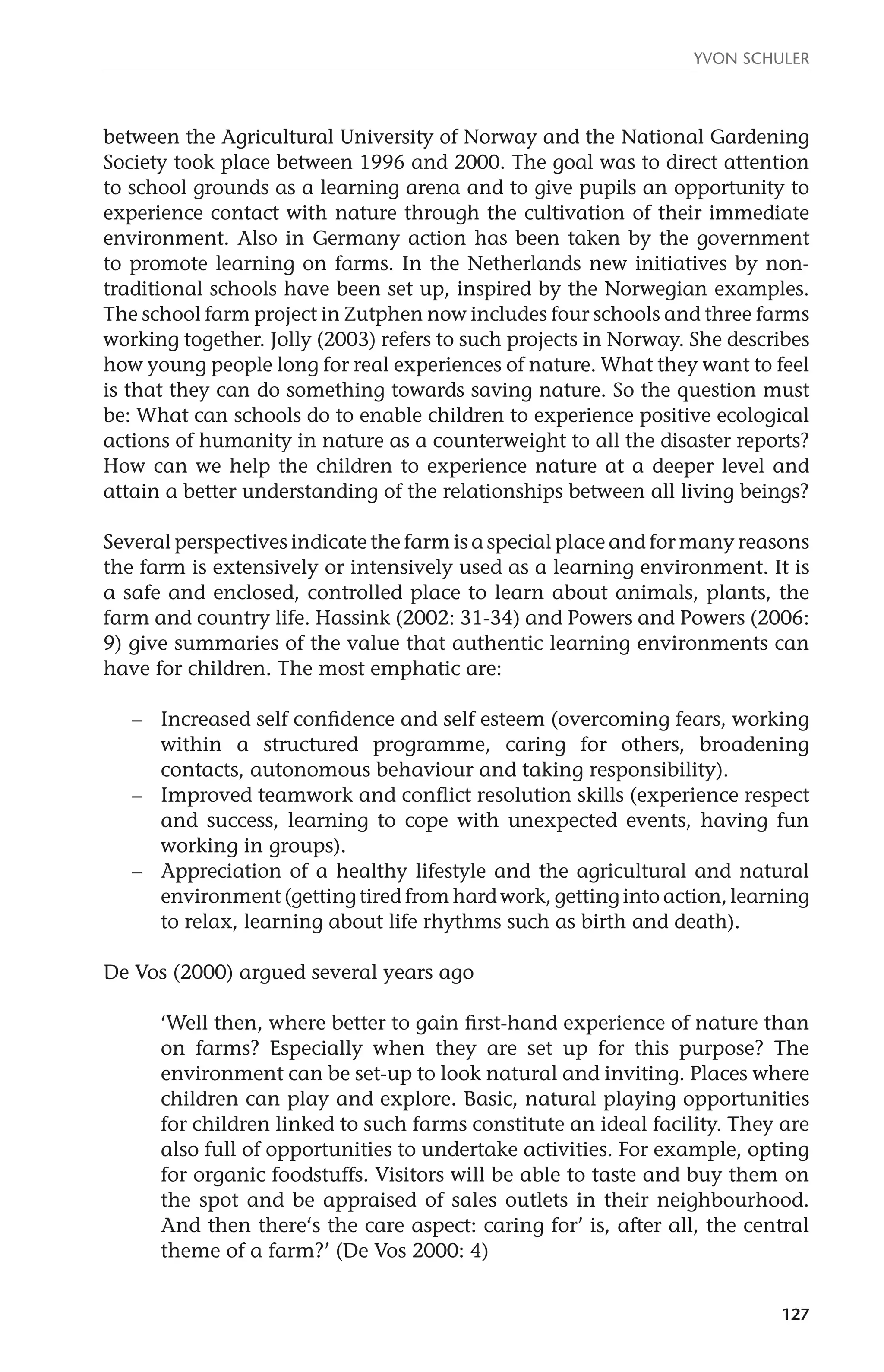Yvon Schuler 
between the Agricultural University of Norway and the National Gardening 
Society took place between 1996 and 2000. The goal was to direct attention 
to school grounds as a learning arena and to give pupils an opportunity to 
experience contact with nature through the cultivation of their immediate 
environment. Also in Germany action has been taken by the government 
to promote learning on farms. In the Netherlands new initiatives by non-traditional 
schools have been set up, inspired by the Norwegian examples. 
The school farm project in Zutphen now includes four schools and three farms 
working together. Jolly (2003) refers to such projects in Norway. She describes 
how young people long for real experiences of nature. What they want to feel 
is that they can do something towards saving nature. So the question must 
be: What can schools do to enable children to experience positive ecological 
actions of humanity in nature as a counterweight to all the disaster reports? 
How can we help the children to experience nature at a deeper level and 
attain a better understanding of the relationships between all living beings? 
Several perspectives indicate the farm is a special place and for many reasons 
the farm is extensively or intensively used as a learning environment. It is 
a safe and enclosed, controlled place to learn about animals, plants, the 
farm and country life. Hassink (2002: 31-34) and Powers and Powers (2006: 
9) give summaries of the value that authentic learning environments can 
have for children. The most emphatic are: 
– Increased self confidence and self esteem (overcoming fears, working 
within a structured programme, caring for others, broadening 
contacts, autonomous behaviour and taking responsibility). 
– Improved teamwork and conflict resolution skills (experience respect 
and success, learning to cope with unexpected events, having fun 
working in groups). 
– Appreciation of a healthy lifestyle and the agricultural and natural 
environment (getting tired from hard work, getting into action, learning 
to relax, learning about life rhythms such as birth and death). 
127 
De Vos (2000) argued several years ago 
‘Well then, where better to gain first-hand experience of nature than 
on farms? Especially when they are set up for this purpose? The 
environment can be set-up to look natural and inviting. Places where 
children can play and explore. Basic, natural playing opportunities 
for children linked to such farms constitute an ideal facility. They are 
also full of opportunities to undertake activities. For example, opting 
for organic foodstuffs. Visitors will be able to taste and buy them on 
the spot and be appraised of sales outlets in their neighbourhood. 
And then there‘s the care aspect: caring for’ is, after all, the central 
theme of a farm?’ (De Vos 2000: 4) 
 