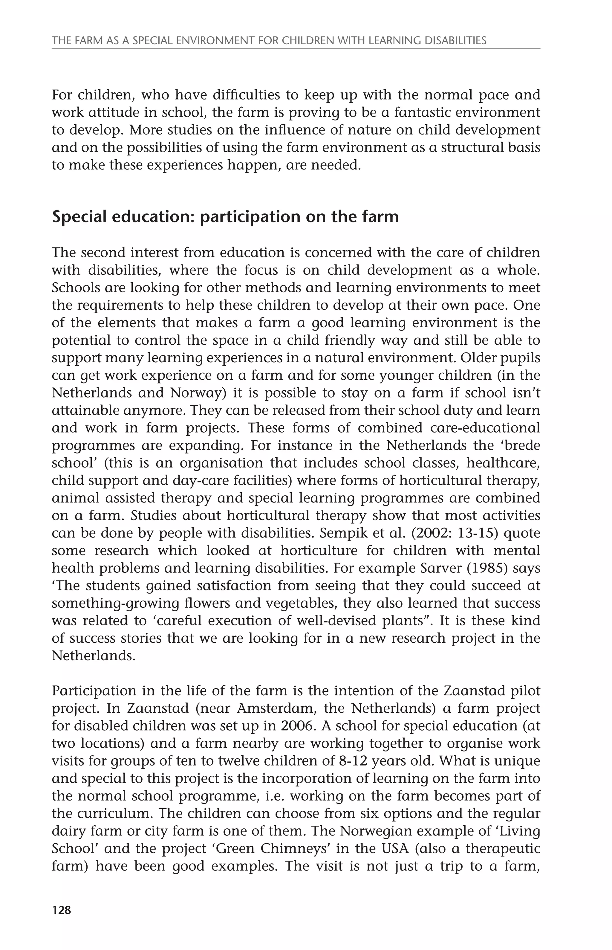 The farm as a special environment for children with learning disabilities 
For children, who have difficulties to keep up with the normal pace and 
work attitude in school, the farm is proving to be a fantastic environment 
to develop. More studies on the influence of nature on child development 
and on the possibilities of using the farm environment as a structural basis 
to make these experiences happen, are needed. 
Special education: participation on the farm 
The second interest from education is concerned with the care of children 
with disabilities, where the focus is on child development as a whole. 
Schools are looking for other methods and learning environments to meet 
the requirements to help these children to develop at their own pace. One 
of the elements that makes a farm a good learning environment is the 
potential to control the space in a child friendly way and still be able to 
support many learning experiences in a natural environment. Older pupils 
can get work experience on a farm and for some younger children (in the 
Netherlands and Norway) it is possible to stay on a farm if school isn’t 
attainable anymore. They can be released from their school duty and learn 
and work in farm projects. These forms of combined care-educational 
programmes are expanding. For instance in the Netherlands the ‘brede 
school’ (this is an organisation that includes school classes, healthcare, 
child support and day-care facilities) where forms of horticultural therapy, 
animal assisted therapy and special learning programmes are combined 
on a farm. Studies about horticultural therapy show that most activities 
can be done by people with disabilities. Sempik et al. (2002: 13-15) quote 
some research which looked at horticulture for children with mental 
health problems and learning disabilities. For example Sarver (1985) says 
‘The students gained satisfaction from seeing that they could succeed at 
something-growing flowers and vegetables, they also learned that success 
was related to ‘careful execution of well-devised plants’’. It is these kind 
of success stories that we are looking for in a new research project in the 
Netherlands. 
Participation in the life of the farm is the intention of the Zaanstad pilot 
project. In Zaanstad (near Amsterdam, the Netherlands) a farm project 
for disabled children was set up in 2006. A school for special education (at 
two locations) and a farm nearby are working together to organise work 
visits for groups of ten to twelve children of 8-12 years old. What is unique 
and special to this project is the incorporation of learning on the farm into 
the normal school programme, i.e. working on the farm becomes part of 
the curriculum. The children can choose from six options and the regular 
dairy farm or city farm is one of them. The Norwegian example of ‘Living 
School’ and the project ‘Green Chimneys’ in the USA (also a therapeutic 
farm) have been good examples. The visit is not just a trip to a farm, 
128 
 