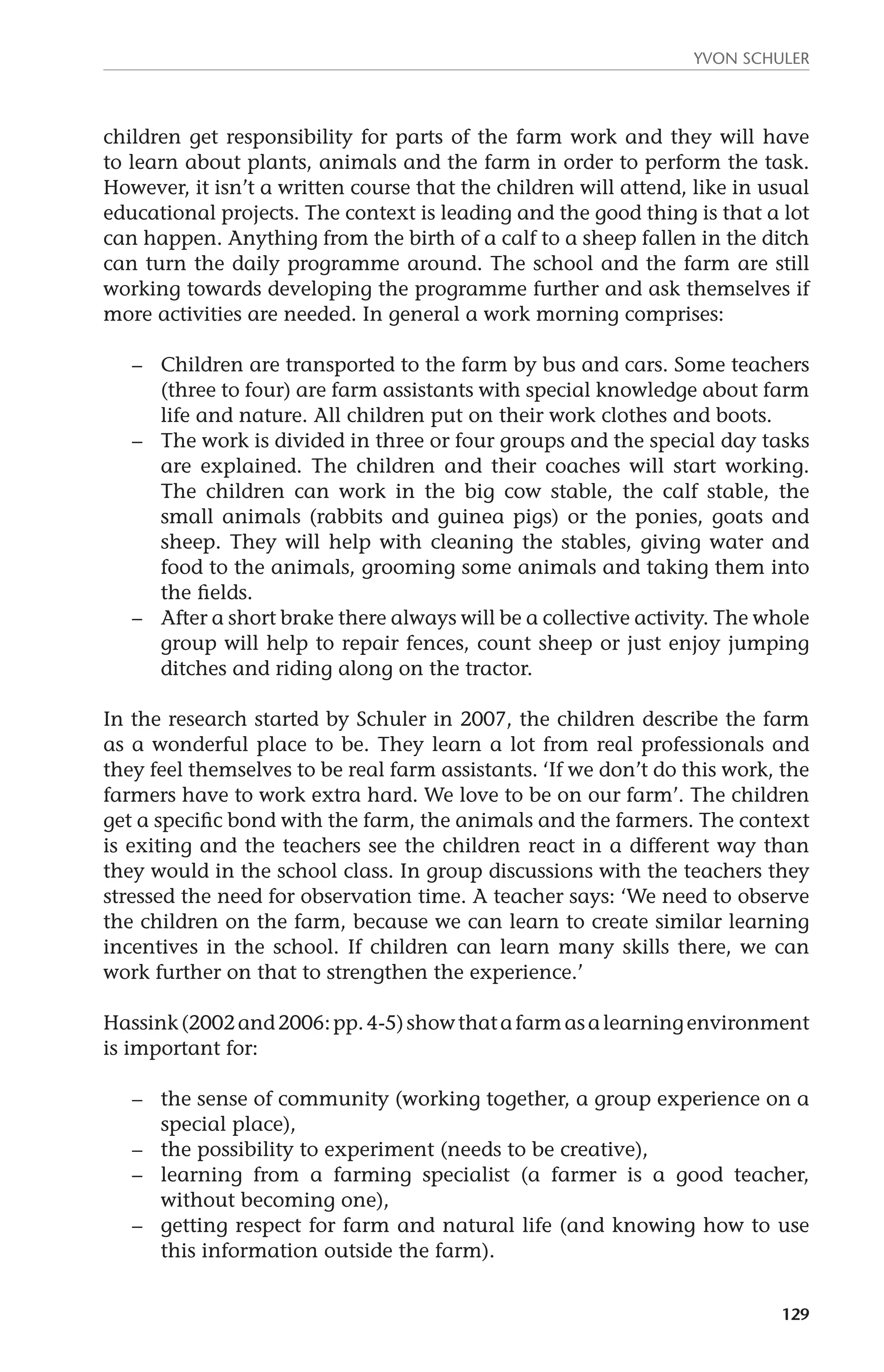 Yvon Schuler 
children get responsibility for parts of the farm work and they will have 
to learn about plants, animals and the farm in order to perform the task. 
However, it isn’t a written course that the children will attend, like in usual 
educational projects. The context is leading and the good thing is that a lot 
can happen. Anything from the birth of a calf to a sheep fallen in the ditch 
can turn the daily programme around. The school and the farm are still 
working towards developing the programme further and ask themselves if 
more activities are needed. In general a work morning comprises: 
– Children are transported to the farm by bus and cars. Some teachers 
(three to four) are farm assistants with special knowledge about farm 
life and nature. All children put on their work clothes and boots. 
– The work is divided in three or four groups and the special day tasks 
are explained. The children and their coaches will start working. 
The children can work in the big cow stable, the calf stable, the 
small animals (rabbits and guinea pigs) or the ponies, goats and 
sheep. They will help with cleaning the stables, giving water and 
food to the animals, grooming some animals and taking them into 
the fields. 
– After a short brake there always will be a collective activity. The whole 
group will help to repair fences, count sheep or just enjoy jumping 
ditches and riding along on the tractor. 
In the research started by Schuler in 2007, the children describe the farm 
as a wonderful place to be. They learn a lot from real professionals and 
they feel themselves to be real farm assistants. ‘If we don’t do this work, the 
farmers have to work extra hard. We love to be on our farm’. The children 
get a specific bond with the farm, the animals and the farmers. The context 
is exiting and the teachers see the children react in a different way than 
they would in the school class. In group discussions with the teachers they 
stressed the need for observation time. A teacher says: ‘We need to observe 
the children on the farm, because we can learn to create similar learning 
incentives in the school. If children can learn many skills there, we can 
work further on that to strengthen the experience.’ 
Hassink (2002 and 2006: pp. 4-5) show that a farm as a learning environment 
is important for: 
– the sense of community (working together, a group experience on a 
129 
special place), 
– the possibility to experiment (needs to be creative), 
– learning from a farming specialist (a farmer is a good teacher, 
without becoming one), 
– getting respect for farm and natural life (and knowing how to use 
this information outside the farm). 
 