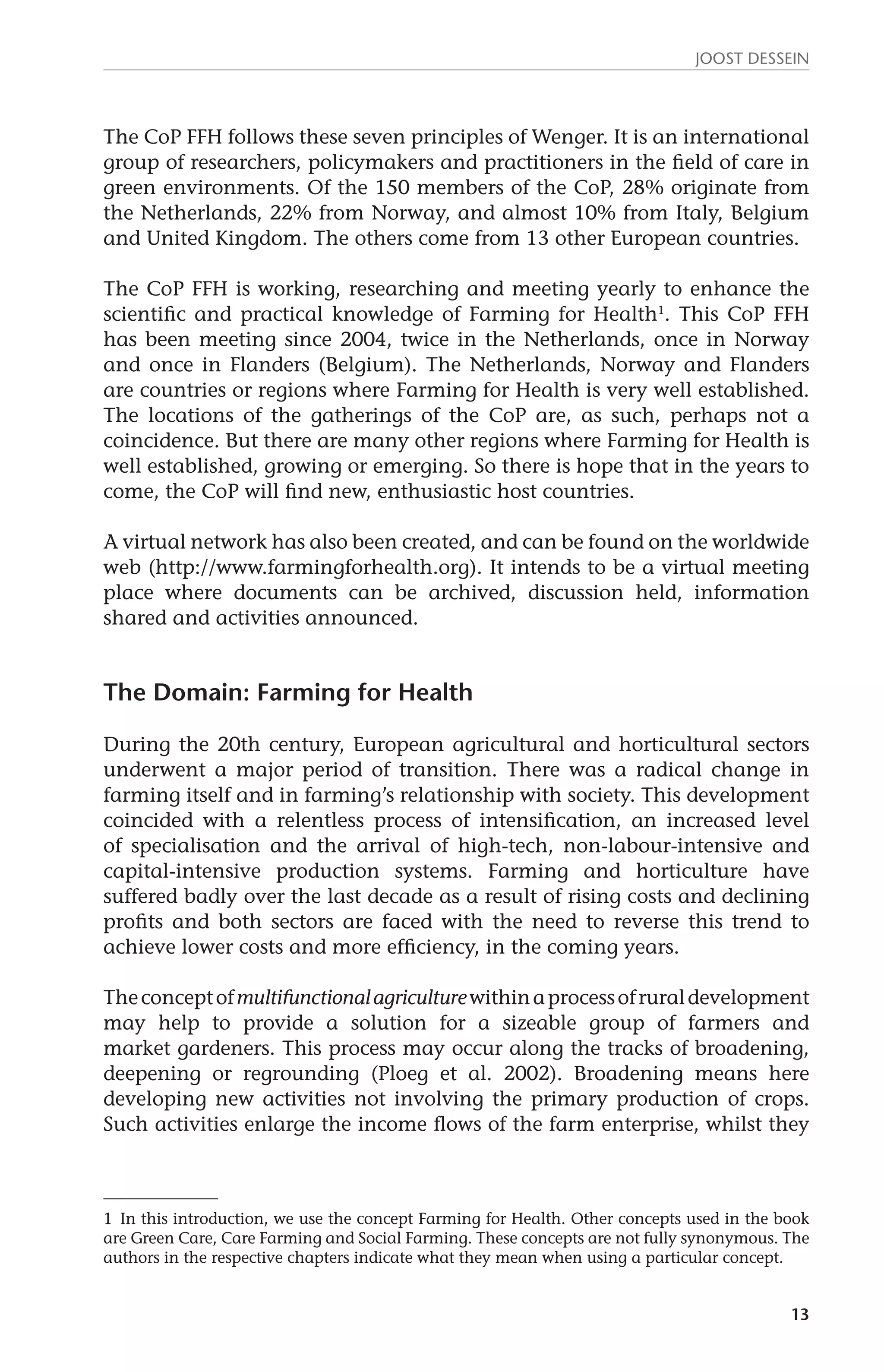 JOOST DESSEIN 
The CoP FFH follows these seven principles of Wenger. It is an international 
group of researchers, policymakers and practitioners in the field of care in 
green environments. Of the 150 members of the CoP, 28% originate from 
the Netherlands, 22% from Norway, and almost 10% from Italy, Belgium 
and United Kingdom. The others come from 13 other European countries. 
The CoP FFH is working, researching and meeting yearly to enhance the 
scientific and practical knowledge of Farming for Health1. This CoP FFH 
has been meeting since 2004, twice in the Netherlands, once in Norway 
and once in Flanders (Belgium). The Netherlands, Norway and Flanders 
are countries or regions where Farming for Health is very well established. 
The locations of the gatherings of the CoP are, as such, perhaps not a 
coincidence. But there are many other regions where Farming for Health is 
well established, growing or emerging. So there is hope that in the years to 
come, the CoP will find new, enthusiastic host countries. 
A virtual network has also been created, and can be found on the worldwide 
web (http://www.farmingforhealth.org). It intends to be a virtual meeting 
place where documents can be archived, discussion held, information 
shared and activities announced. 
13 
The Domain: Farming for Health 
During the 20th century, European agricultural and horticultural sectors 
underwent a major period of transition. There was a radical change in 
farming itself and in farming’s relationship with society. This development 
coincided with a relentless process of intensification, an increased level 
of specialisation and the arrival of high-tech, non-labour-intensive and 
capital-intensive production systems. Farming and horticulture have 
suffered badly over the last decade as a result of rising costs and declining 
profits and both sectors are faced with the need to reverse this trend to 
achieve lower costs and more efficiency, in the coming years. 
The concept of multifunctional agriculture within a process of rural development 
may help to provide a solution for a sizeable group of farmers and 
market gardeners. This process may occur along the tracks of broadening, 
deepening or regrounding (Ploeg et al. 2002). Broadening means here 
developing new activities not involving the primary production of crops. 
Such activities enlarge the income flows of the farm enterprise, whilst they 
1 In this introduction, we use the concept Farming for Health. Other concepts used in the book 
are Green Care, Care Farming and Social Farming. These concepts are not fully synonymous. The 
authors in the respective chapters indicate what they mean when using a particular concept. 
 