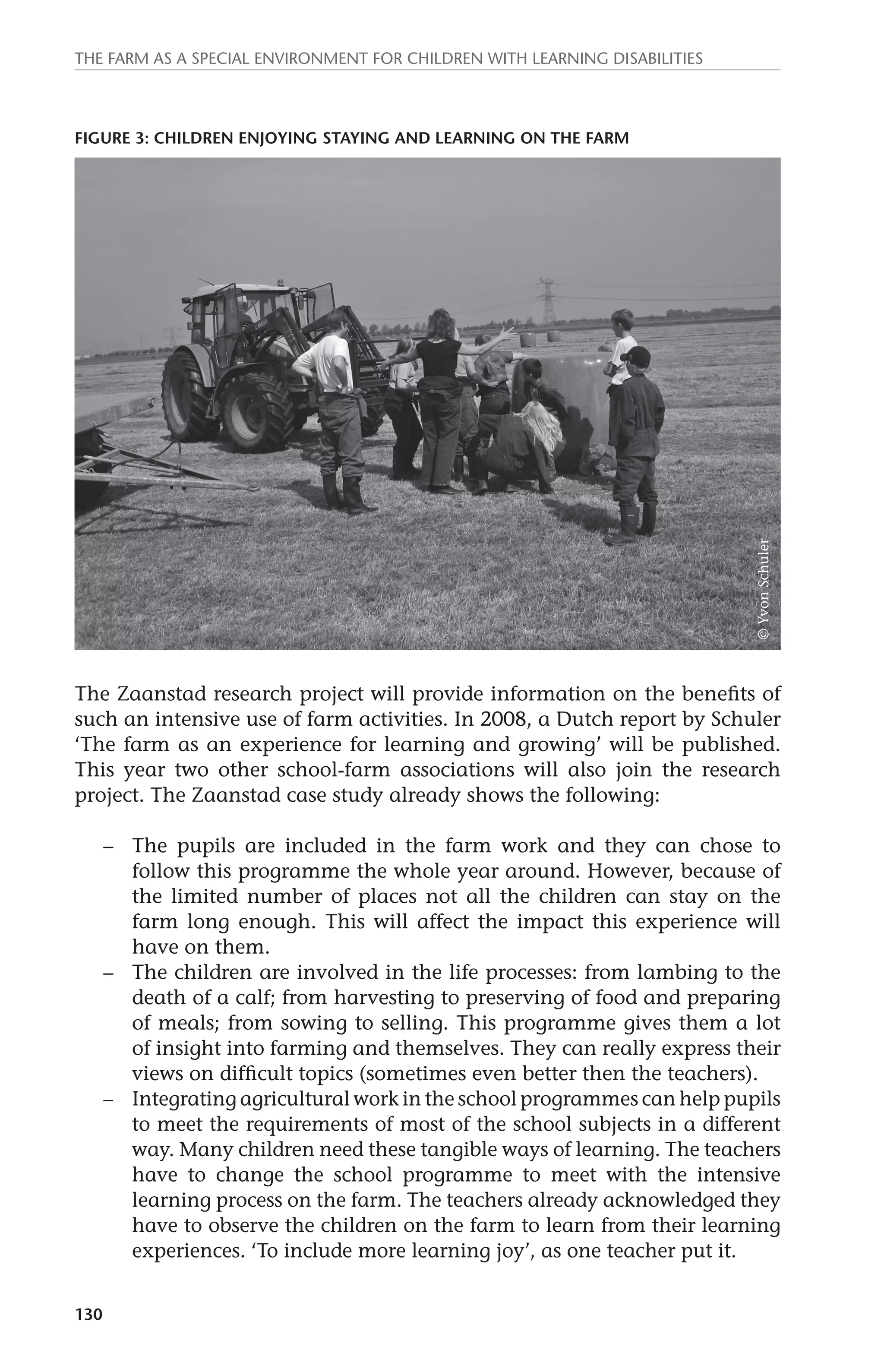 The farm as a special environment for children with learning disabilities 
Figure 3: Children enjoying staying and learning on the Farm 
© Yvon Schuler 
The Zaanstad research project will provide information on the benefits of 
such an intensive use of farm activities. In 2008, a Dutch report by Schuler 
‘The farm as an experience for learning and growing’ will be published. 
This year two other school-farm associations will also join the research 
project. The Zaanstad case study already shows the following: 
130 
– The pupils are included in the farm work and they can chose to 
follow this programme the whole year around. However, because of 
the limited number of places not all the children can stay on the 
farm long enough. This will affect the impact this experience will 
have on them. 
– The children are involved in the life processes: from lambing to the 
death of a calf; from harvesting to preserving of food and preparing 
of meals; from sowing to selling. This programme gives them a lot 
of insight into farming and themselves. They can really express their 
views on difficult topics (sometimes even better then the teachers). 
– Integrating agricultural work in the school programmes can help pupils 
to meet the requirements of most of the school subjects in a different 
way. Many children need these tangible ways of learning. The teachers 
have to change the school programme to meet with the intensive 
learning process on the farm. The teachers already acknowledged they 
have to observe the children on the farm to learn from their learning 
experiences. ‘To include more learning joy’, as one teacher put it. 
 