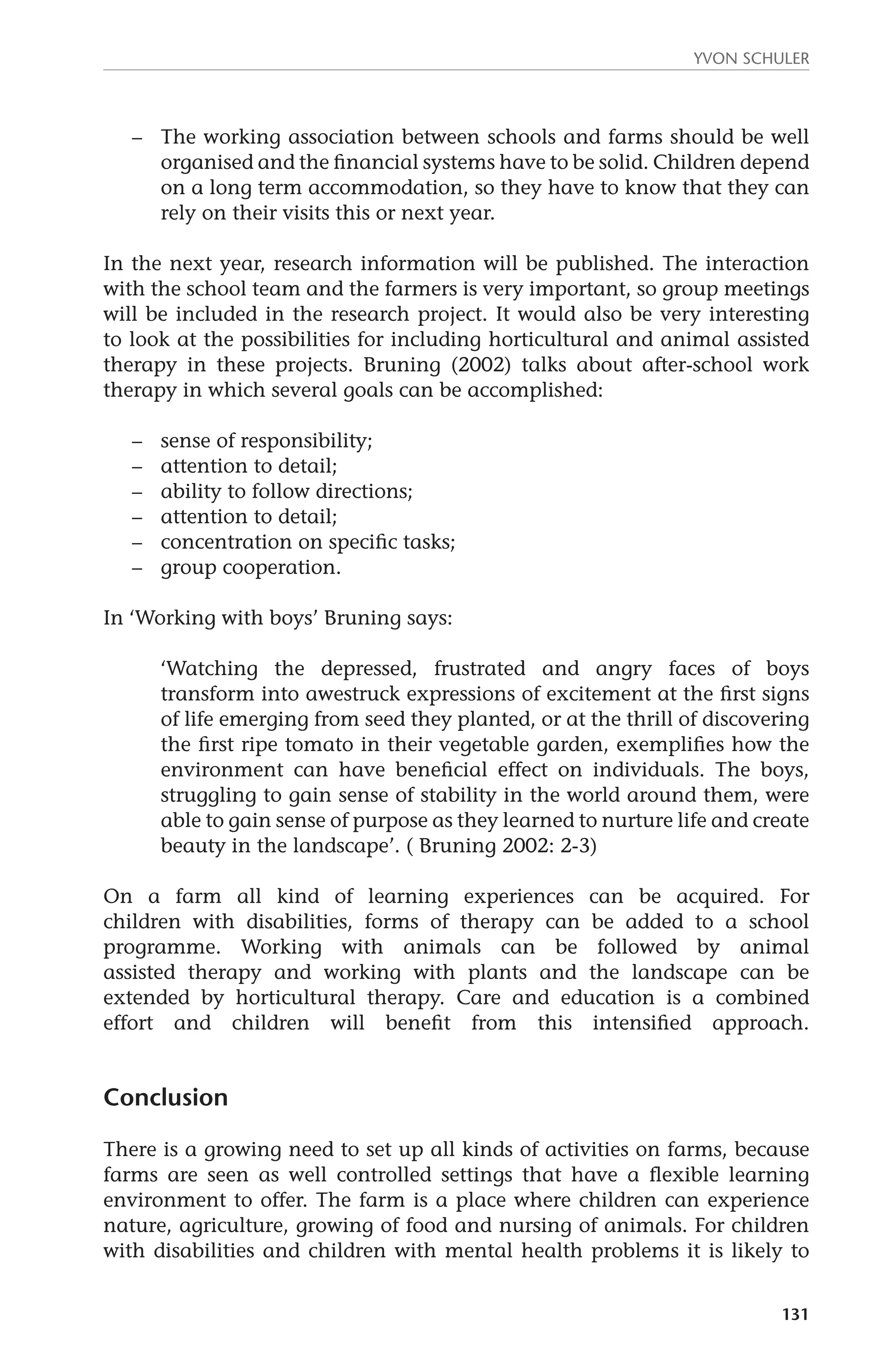 Yvon Schuler 
– The working association between schools and farms should be well 
organised and the financial systems have to be solid. Children depend 
on a long term accommodation, so they have to know that they can 
rely on their visits this or next year. 
In the next year, research information will be published. The interaction 
with the school team and the farmers is very important, so group meetings 
will be included in the research project. It would also be very interesting 
to look at the possibilities for including horticultural and animal assisted 
therapy in these projects. Bruning (2002) talks about after-school work 
therapy in which several goals can be accomplished: 
131 
– sense of responsibility; 
– attention to detail; 
– ability to follow directions; 
– attention to detail; 
– concentration on specific tasks; 
– group cooperation. 
In ‘Working with boys’ Bruning says: 
‘Watching the depressed, frustrated and angry faces of boys 
transform into awestruck expressions of excitement at the first signs 
of life emerging from seed they planted, or at the thrill of discovering 
the first ripe tomato in their vegetable garden, exemplifies how the 
environment can have beneficial effect on individuals. The boys, 
struggling to gain sense of stability in the world around them, were 
able to gain sense of purpose as they learned to nurture life and create 
beauty in the landscape’. ( Bruning 2002: 2-3) 
On a farm all kind of learning experiences can be acquired. For 
children with disabilities, forms of therapy can be added to a school 
programme. Working with animals can be followed by animal 
assisted therapy and working with plants and the landscape can be 
extended by horticultural therapy. Care and education is a combined 
effort and children will benefit from this intensified approach. 
Conclusion 
There is a growing need to set up all kinds of activities on farms, because 
farms are seen as well controlled settings that have a flexible learning 
environment to offer. The farm is a place where children can experience 
nature, agriculture, growing of food and nursing of animals. For children 
with disabilities and children with mental health problems it is likely to 
 