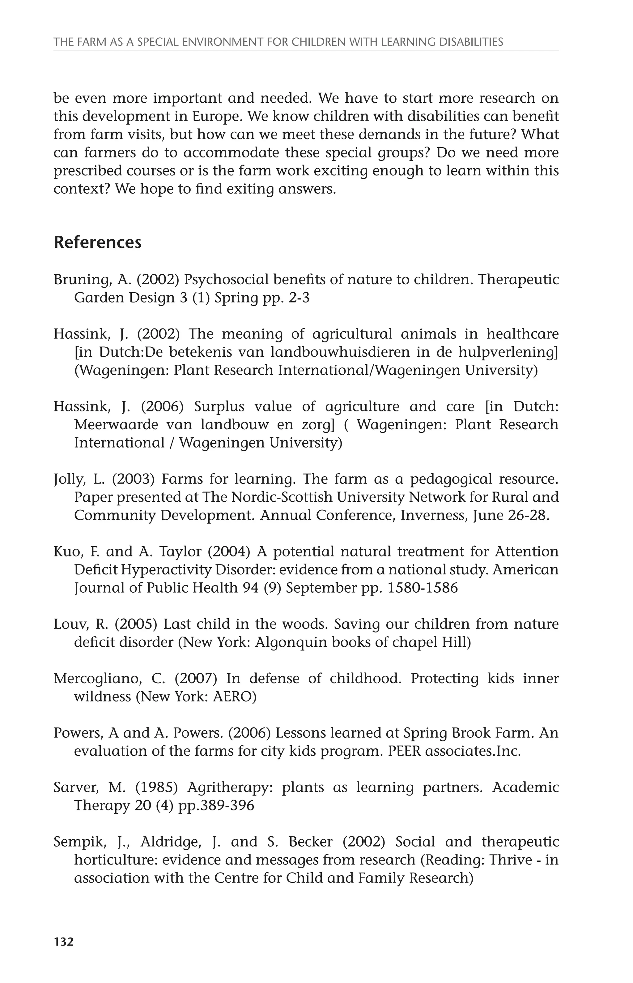 The farm as a special environment for children with learning disabilities 
be even more important and needed. We have to start more research on 
this development in Europe. We know children with disabilities can benefit 
from farm visits, but how can we meet these demands in the future? What 
can farmers do to accommodate these special groups? Do we need more 
prescribed courses or is the farm work exciting enough to learn within this 
context? We hope to find exiting answers. 
References 
Bruning, A. (2002) Psychosocial benefits of nature to children. Therapeutic 
132 
Garden Design 3 (1) Spring pp. 2-3 
Hassink, J. (2002) The meaning of agricultural animals in healthcare 
[in Dutch:De betekenis van landbouwhuisdieren in de hulpverlening] 
(Wageningen: Plant Research International/Wageningen University) 
Hassink, J. (2006) Surplus value of agriculture and care [in Dutch: 
Meerwaarde van landbouw en zorg] ( Wageningen: Plant Research 
International / Wageningen University) 
Jolly, L. (2003) Farms for learning. The farm as a pedagogical resource. 
Paper presented at The Nordic-Scottish University Network for Rural and 
Community Development. Annual Conference, Inverness, June 26-28. 
Kuo, F. and A. Taylor (2004) A potential natural treatment for Attention 
Deficit Hyperactivity Disorder: evidence from a national study. American 
Journal of Public Health 94 (9) September pp. 1580-1586 
Louv, R. (2005) Last child in the woods. Saving our children from nature 
deficit disorder (New York: Algonquin books of chapel Hill) 
Mercogliano, C. (2007) In defense of childhood. Protecting kids inner 
wildness (New York: AERO) 
Powers, A and A. Powers. (2006) Lessons learned at Spring Brook Farm. An 
evaluation of the farms for city kids program. PEER associates.Inc. 
Sarver, M. (1985) Agritherapy: plants as learning partners. Academic 
Therapy 20 (4) pp.389-396 
Sempik, J., Aldridge, J. and S. Becker (2002) Social and therapeutic 
horticulture: evidence and messages from research (Reading: Thrive - in 
association with the Centre for Child and Family Research) 
 